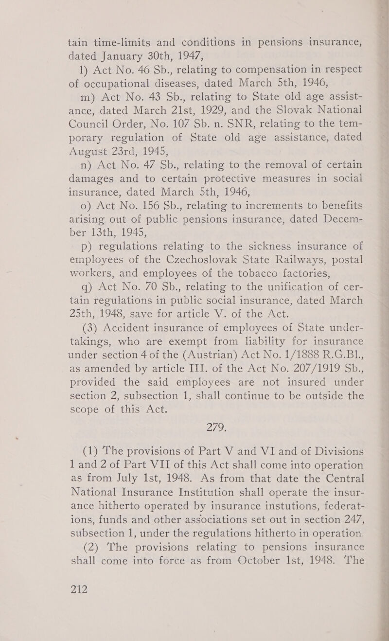 dated January 30th, 1947, 1) Act No. 46 Sb., relating to compensation in respect of occupational diseases, dated March 5th, 1946, m) Act No. 43 Sb., relating to State old age assist- ance, dated March 21st, 1929, and the Slovak National Council Order, No. 107 Sb. n. SNR, relating to the tem- porary regulation of State old age assistance, dated August 23rd, 1945, n) Act No. 47 Sb., relating to the removal of certain damages and to certain protective measures in social insurance, dated March 5th, 1946, o) Act No. 156 Sb., relating to increments to benefits arising out of public pensions insurance, dated Decem- ber 13th, 1945, p) regulations relating to the sickness insurance of employees of the Czechoslovak State Railways, postal workers, and employees of the tobacco factories, q) Act No. 70 Sb., relating to the unification of cer- tain regulations in public social insurance, dated March 25th, 1948, save for article V. of the Act. (3) Accident insurance of employees of State under- takings, who are exempt from liability for insurance under section 4 of the (Austrian) Act No. 1/1888 R.G.B1., as amended by article III. of the Act No. 207/1919 Sb., provided the said employees are not insured under section 2, subsection 1, shall continue to be outside the scope of this“ Act. Z (1) The provisions of Part V and VI and of Divisions 1 and 2 of Part VII of this Act shall come into operation as from July Ist, 1948. As from that date the Central National Insurance Institution shall operate the insur- ance hitherto operated by insurance instutions, federat- ions, funds and other associations set out in section 247, subsection 1, under the regulations hitherto in operation, (2) The provisions relating to pensions insurance shall come into force as from October Ist, 1948. The 412