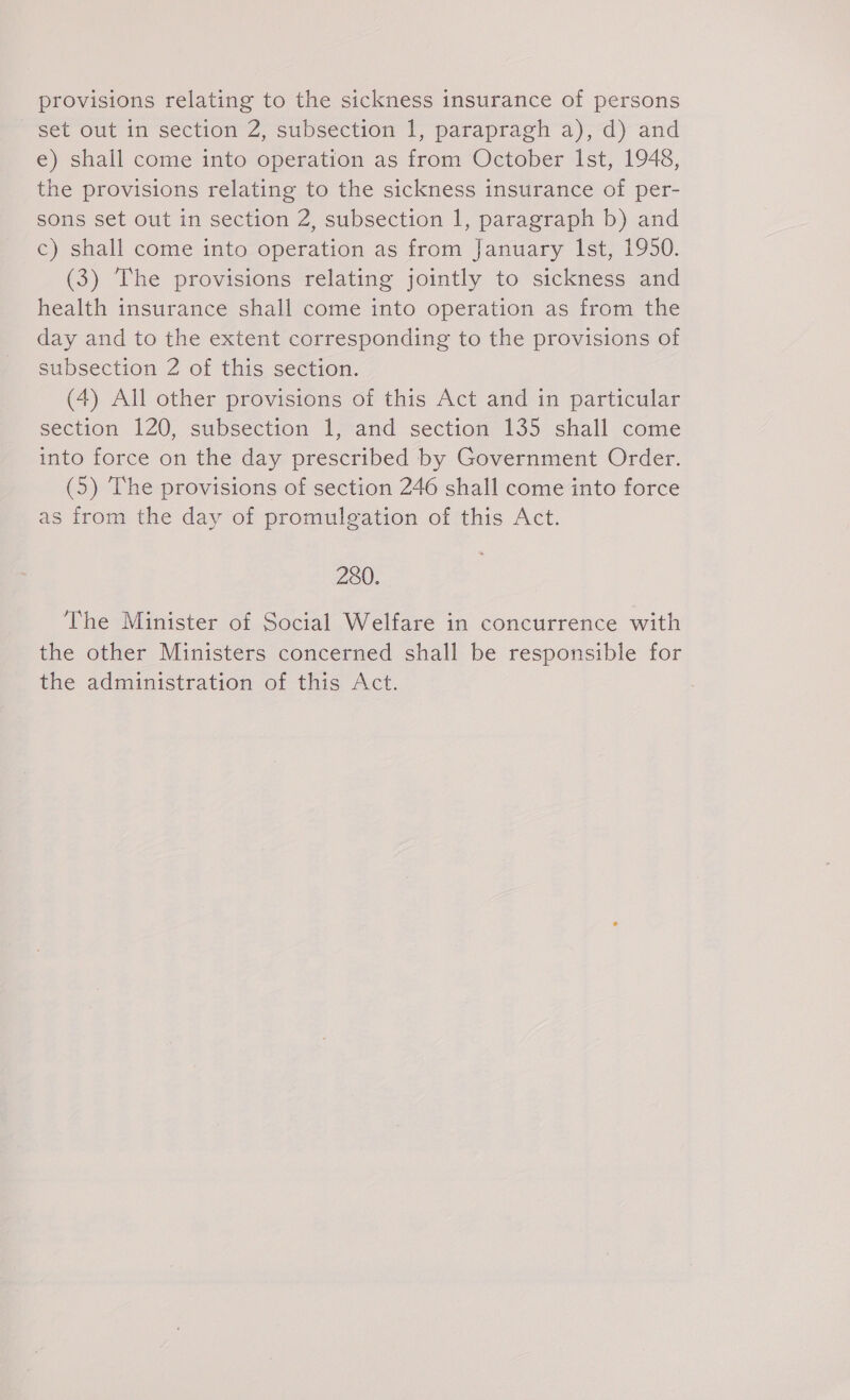 provisions relating to the sickness insurance of persons set out in section 2, subsection 1, parapragh a), d) and e) shall come into operation as from October Ist, 1948, the provisions relating to the sickness insurance of per- sons set out in section 2, subsection 1, paragraph b) and c) shall come into operation as from January Ist, 1950. (3) The provisions relating jointly to sickness and health insurance shall come into operation as from the day and to the extent corresponding to the provisions of subsection 2 of this section. (4) All other provisions of this Act and in particular section 120, subsection 1, and section 135 shall come into force on the day prescribed by Government Order. (5) The provisions of section 246 shall come into force as from the day of promulgation of this Act. 280. The Minister of Social Welfare in concurrence with the other Ministers concerned shall be responsible for the administration of this Act.