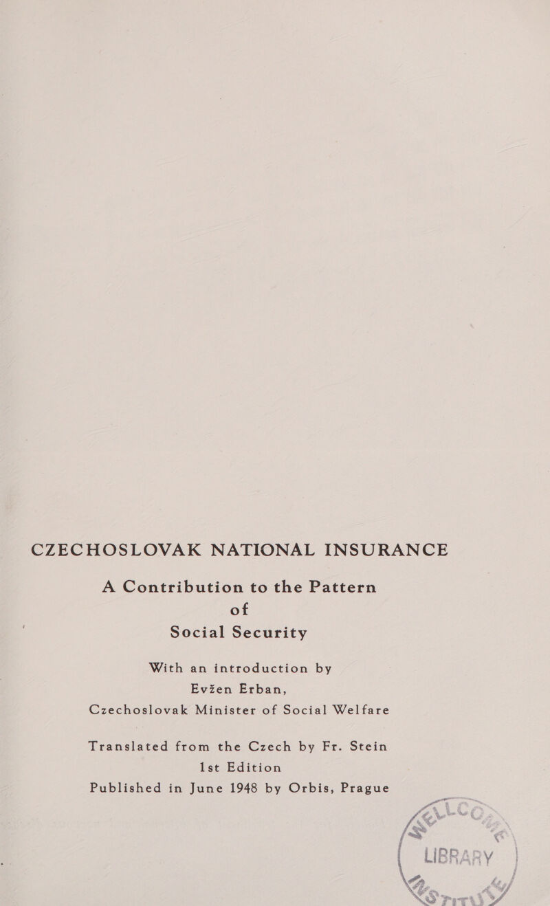 CZECHOSLOVAK NATIONAL INSURANCE A Contribution to the Pattern of Social Security With an introduction by Evzen Erban, Czechoslovak Minister of Social Welfare Translated from the Czech by Fr. Stein Ist Edition Published in June 1948 by Orbis, Prague „0 „P g k a = k / Cp be ‘ PaaS. £ ar [ j 4 H te)»: k | UID RARY V NSS NE AS Poe &amp; aS