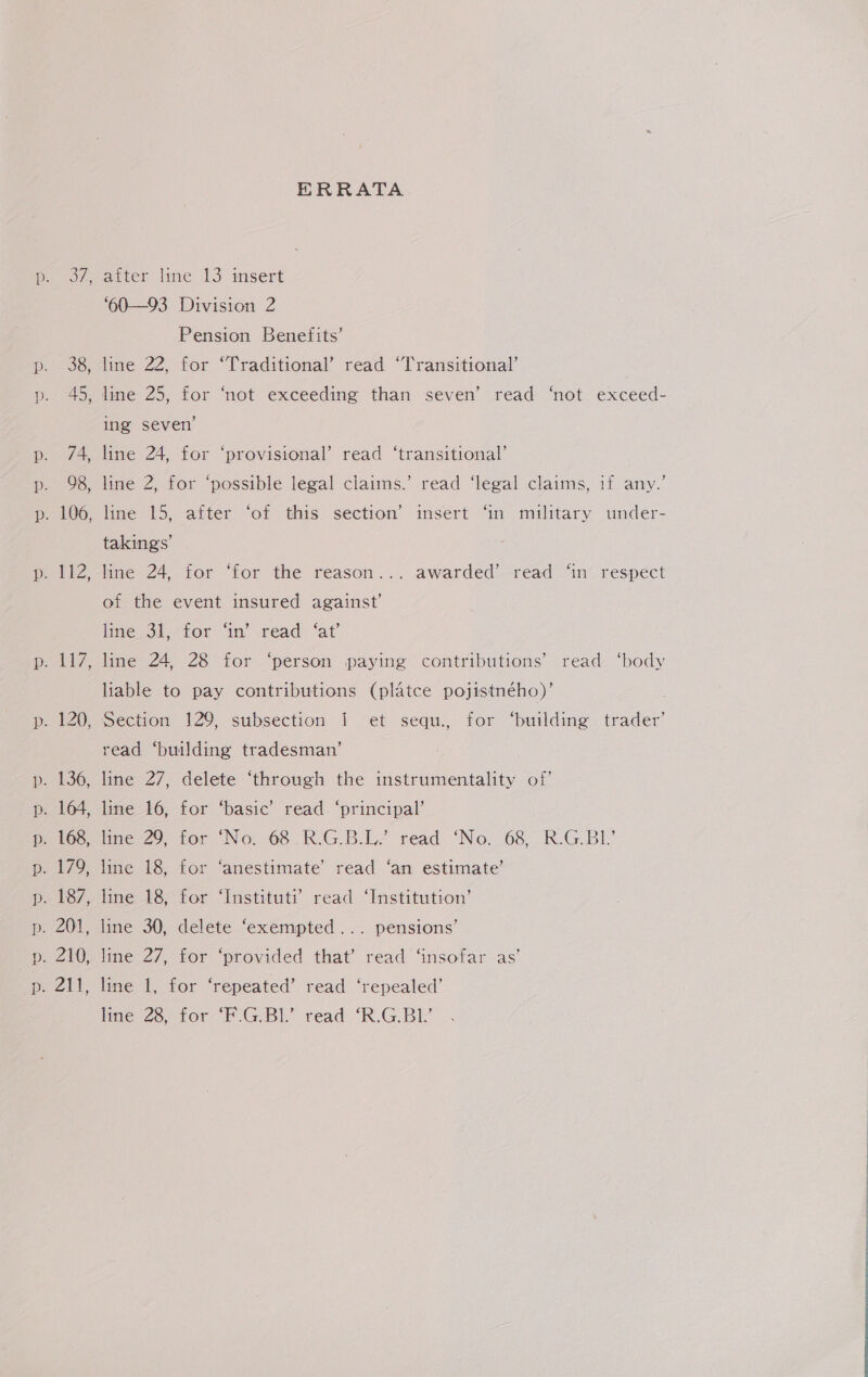 97 38 45, © 74 98, ~~ eZ 120 m ~ ERRATA after line 13 insert ‘60—93 Division 2 Pension Benefits’ line 22, for ‘Traditional’ read ‘Transitional’ line 25, for ‘not exceeding than seven’ read ‘not exceed- ing seven’ line 24, for ‘provisional’ read ‘transitional’ line 2, for ‘possible legal claims.’ read ‘legal claims, if any.’ line 15, after ‘of this section’ insert ‘in military under- takings’ line 24, for ‘for the reason... awarded’ read ‘in respect of the event insured against’ line 31, for ‘in’ read ‘at’ line 24, 28 for ‘person paying contributions’ read ‘body liable to pay contributions (platce pojistného)’ Section 129, subsection {| et sequ., for ‘building trader’ read ‘building tradesman’ line 27, delete ‘through the instrumentality of’ line 16, for ‘basic’ read. ‘principal’ ne. 29, for No. 68 _R-GB.L’ read ‘No. 68 R.G.BI line 18, for ‘anestimate’ read ‘an estimate’ line 18, for ‘Instituti’ read ‘Institution’ line 30, delete ‘exempted... pensions’ line 27, for ‘provided that’ read ‘insofar as’ line 1, for ‘repeated’ read ‘repealed’ line 28, for ‘F.G.B1.’ read “R.G.Bl'