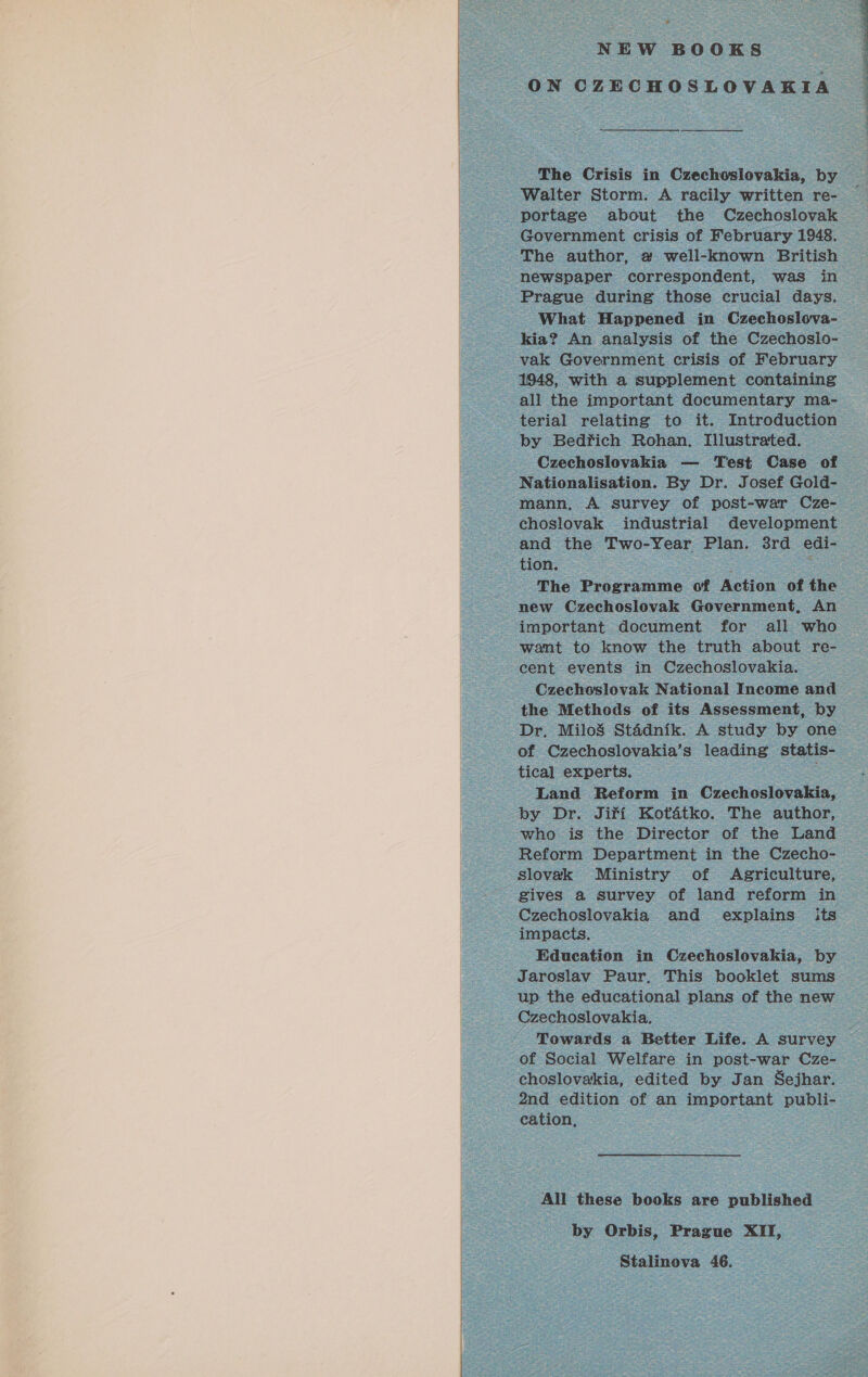   „» NEW BOOKS ON CZECHOSLOVAKIA The Crisis in Czechoslovakia, by Walter Storm. A racily written re- portage about the Czechoslovak Government crisis of February 1948. The author, a well-known British newspaper correspondent, was in Prague during those crucial days. What Happened in Czechoslova- kia? An analysis of the Czechoslo- vak Government crisis of February 1948, with a supplement containing all the important documentary ma- terial relating to it. Introduction by Bedřich Rohan. Illustrated. Czechoslovakia — Test Case of Nationalisation. By Dr. Josef Gold- mann, A survey of post-war Cze- choslovak industrial development and the Two-Year Plan. 3rd edi- tion. : The Programme of Action of the new Czechoslovak Government, An important document for all who want to know the truth about re- cent events in Czechoslovakia. Czechoslovak National Income and the Methods of its Assessment, by Dr, Miloš Stádník. A study by one of Czechoslovakia’s leading statis- tical experts. Land Reform in Czechoslovakia, by Dr. Jiří Koťátko. The author, who is the Director of the Land Reform Department in the Czecho- slovak Ministry of Agriculture, gives a survey of land reform in Czechoslovakia and explains its impacts. Education in Czechoslovakia, by Jaroslav Paur, This booklet sums up the educational plans of the new Czechoslovakia. Towards a Better Life. A survey of Social Welfare in post-war Cze- choslovakia, edited by Jan Sejhar. 2nd edition of an important publi- cation, All these books are published by Orbis, Prague XII, Stalinova 46. 