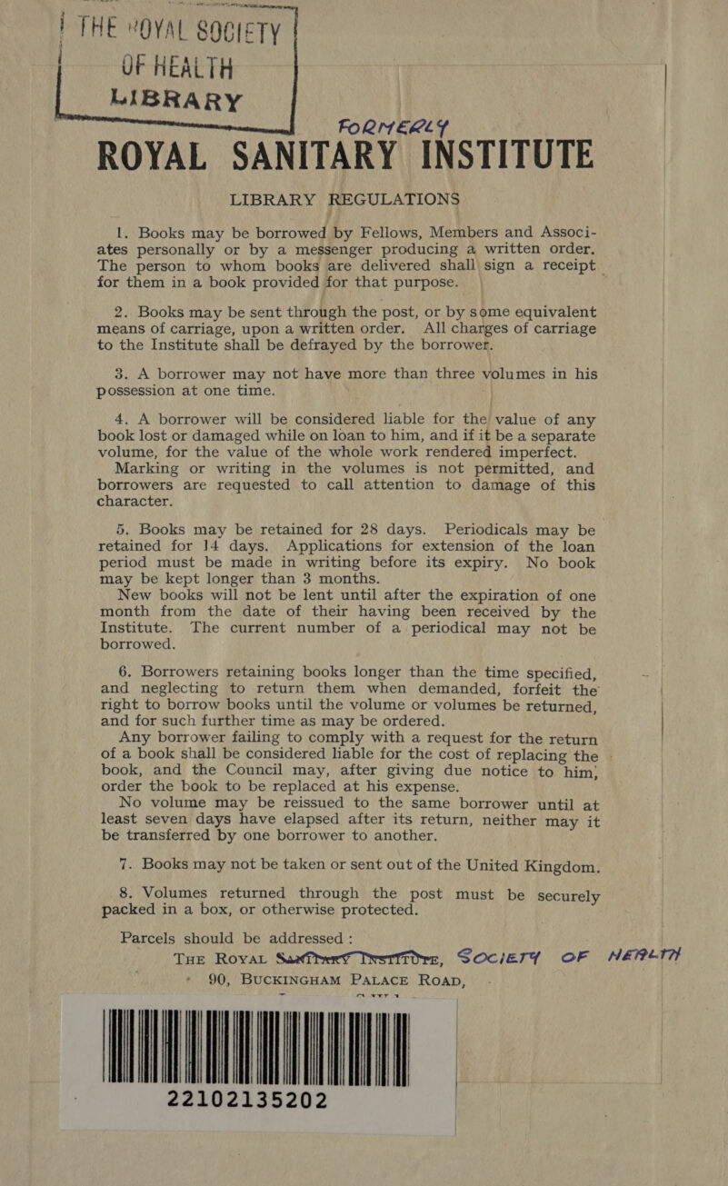 { THE “OVAL SOCIETY OF HEALTH LIBRARY a   FORNEKLY | ROYAL SANITARY INSTITUTE LIBRARY REGULATIONS 1. Books may be borrowed by Fellows, Members and Associ- ates personally or by a messenger producing a written order. The person to whom books are delivered shall sign a receipt for them in a book provided for that purpose. 2. Books may be sent through the post, or by some equivalent means of carriage, upon a written order. All charges of carriage to the Institute shall be defrayed by the borrower. 3. A borrower may not have more than three volumes in his possession at one time. 4. A borrower will be considered liable for the value of any book lost or damaged while on loan to him, and if it be a separate volume, for the value of the whole work rendered imperfect. Marking or writing in the volumes is not permitted, and borrowers are requested to call attention to damage of this character. 5. Books may be retained for 28 days. Periodicals may be retained for ]4 days. Applications for extension of the loan period must be made in writing before its expiry. No book may be kept longer than 3 months. New books will not be lent until after the expiration of one month from the date of their having been received by the Institute. The current number of a periodical may not be borrowed. 6. Borrowers retaining books longer than the time specified, and neglecting to return them when demanded, forfeit the right to borrow books until the volume or volumes be returned, and for such further time as may be ordered. Any borrower failing to comply with a request for the return of a book shall be considered liable for the cost of replacing the - book, and the Council may, after giving due notice to him} order the book to be replaced at his expense. No volume may be reissued to the same borrower until at least seven days have elapsed after its return, neither may it be transferred by one borrower to another. 7. Books may not be taken or sent out of the United Kingdom. 8. Volumes returned through the post must be securely packed in a box, or otherwise protected. Parcels should be addressed : THe Royal Suarerd Iwstittre, SOciETY OF NEépet? 90, BUCKINGHAM PALACE ROAD, aA xT 4 DIN AC 2102135202 