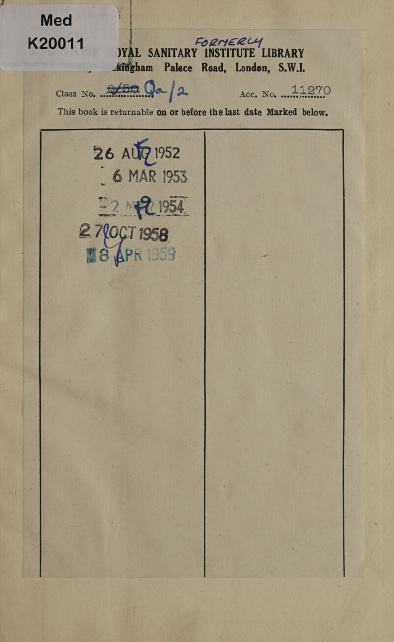 Med | K20011 { FO RIIEL CY YYAL SANITARY INSTITUTE LIBRARY Adigham Palace Road, London, S.W.I. Class No, gee ( ow [2 Acc. No. wee Z'70 This book is returnable on or before the last date Marked below. 26 aig 1952 _ 6 MAR 1953. = 2. 4 1954. 2 7(0CT 1958 ES APK i959  