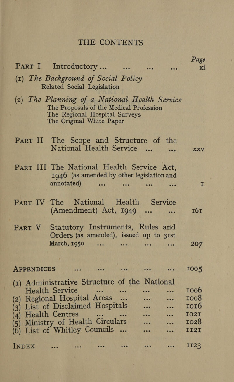 THE CONTENTS PaRT I Introductory ... (1) The Background of Social Policy Related Social Legislation (2) The Planning of a National Health Service The Proposals of the Medical Profession The Regional Hospital Surveys The Original White Paper Part II The Scope and Structure of the National Health Service Part III The National Health Service Act, 1946 (as amended by other legislation and annotated) : wie as hy Part IV The National Health Service (Amendment) Act, 1949 Part V_ Statutory Instruments, Rules and Orders (as amended), issued up to 31st March, 1950 Xr ay adie APPENDICES (x) Administrative Structure of the National Health Service eee eh ane nye 2) Regional Hospital Areas ... 3) List of Disclaimed Henny 4) Health Centres Page xi XXV 161 207 1005 1006 r008 Io16 1021 1028 II21I 1123