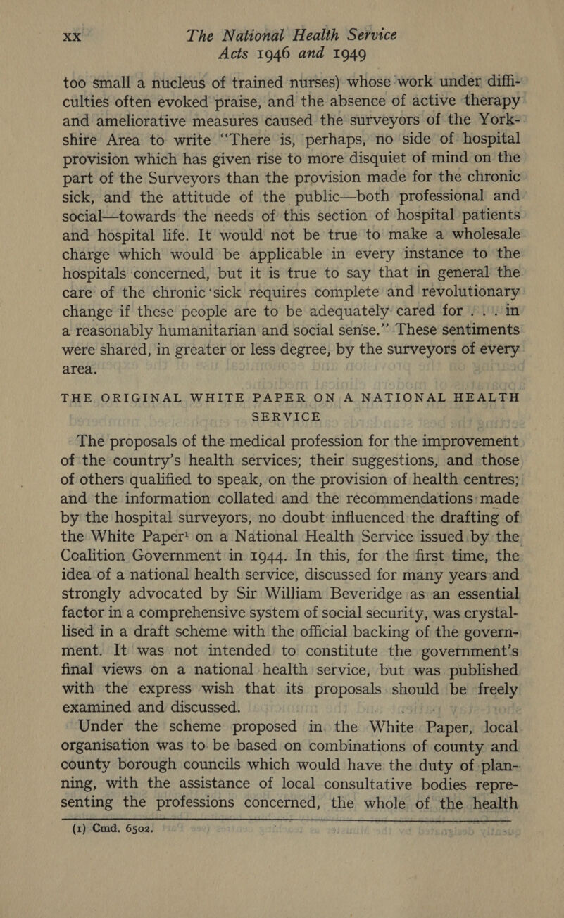 Acts 1946 and 1949 too small a nucleus of trained nurses) whose work under diffi- culties often evoked praise, and the absence of active therapy and ameliorative measures caused the surveyors of the York-. shire Area to write “There is, perhaps, no side of hospital provision which has given rise to more disquiet of mind on the part of the Surveyors than the provision made for the chronic sick, and the attitude of the public—both professional and - social—towards the needs of this section of hospital patients and hospital life. It would not be true to make a wholesale charge which would be applicable in every instance to the hospitals concerned, but it is true to say that in general the care of the chronic‘sick requires complete and revolutionary change if these people are to be adequately cared for /.. in a reasonably humanitarian and social sense.”” These sentiments were shared, in greater or less or by the surveyors of tae area. | THE ORIGINAL WHITE PAPER ON A NATIONAL HEALTH SERVICE The proposals of the medical profession for the improvement of the country’s health services; their suggestions, and those of others qualified to speak, on the provision of health centres; and the information collated and the recommendations: made by the hospital surveyors, no doubt influenced the drafting of the White Paper! on a National Health Service issued: by the. Coalition Government in 1944. In this, for the first time, the idea of a national health service, discussed for many years and strongly advocated by Sir William Beveridge as an essential factor in a comprehensive system of social security, was crystal- lised in a draft scheme with the official backing of the govern- ment. It was not intended to constitute the government’s final views on a national health service, but was published with the express wish that its proposals should be nae examined and discussed. Under the scheme proposed in. the White Danes local. organisation was to be based on combinations of county and county borough councils which would have the duty of plan-. ning, with the assistance of local consultative bodies repre- senting the professions concerned, the whole of the health (1) Cmd. 6502.