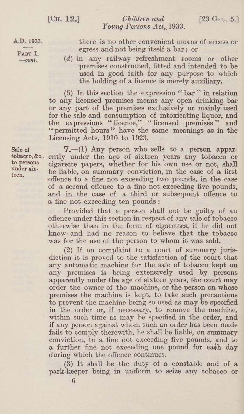 —cont, Sale of to persons under six- teen. [Cu. 12.] Children and [23 Gro. 5.] Young Persons Act, 1933. there is no other convenient means of access or egress and not being itself a bar; or (qd) in any railway refreshment rooms or other premises constructed, fitted and intended to be used in good faith for any purpose to which the holding of a licence is merely auxiliary. (5) In this section the expression ‘ bar ”’ in relation to any licensed premises means any open drinking bar or any part of the premises exclusively or. mainly used for the sale and consumption of intoxicating liquor, and the expressions “‘ licence,’ ‘licensed premises’? and ‘*permitted hours’’ have the same meanings as in the Licensing Acts, 1910 to 1923. (1) Any person who sells to a person appar- ently under the age of sixteen years any tobacco or cigarette papers, whether for his own use or not, shall be liable, on summary conviction, in the case of a first  of a second offence to a fine not exceeding five pounds, and in the case of a third or subsequent offence to a fine not exceeding ten pounds: Provided that a person shall not be guilty of an offence under this section in respect of any sale of tobacco otherwise than in the form of cigarettes, if he did not know:and had no reason to believe that the tobacco was for the use of the person to whom it was sold. (2) If on complaint to a court of summary juris- diction it is proved to the satisfaction of the court that any automatic machine for the sale of tobacco kept on any premises is being extensively used by persons apparently under the age of sixteen years, the court may order the owner of the machine, or the person on whose premises the machine is kept, to take such precautions to prevent the machine being so used as may be specified in the order or, if necessary, to remove the machine, within such time as may be specified in the order, and if any person against whom such an order has been made fails to comply therewith, he shall be liable, on summary conviction, to a fine not exceeding five pounds, and to a further fine not exceeding one pound for eath day during which the offence continues. (3) It shall be the duty of a constable and of a park-keeper being in uniform to seize any tobacco or