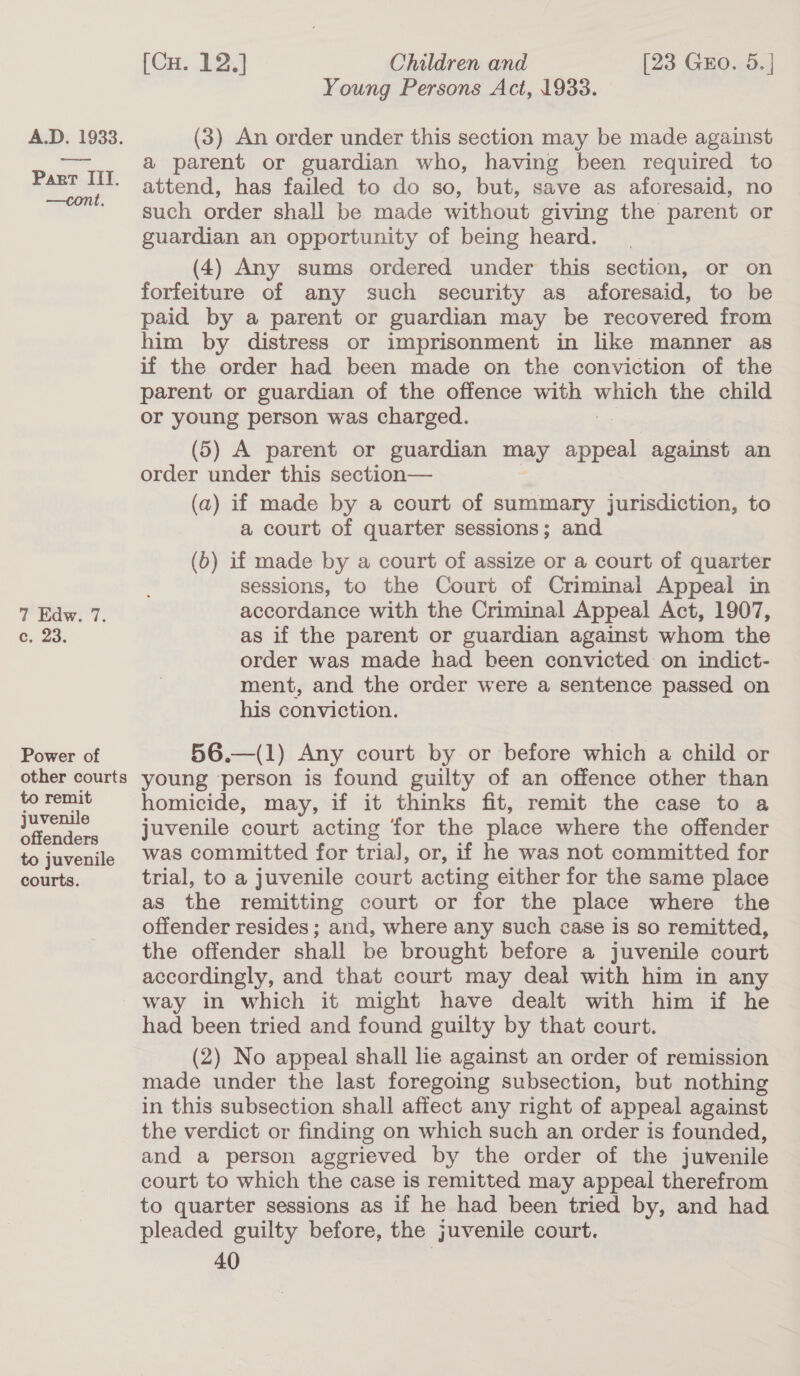 —cont, 7 aw. 7. e, 23. Power of [Cu. 12.] Children and [23 Gro. 5.] Young Persons Act, 1933. (3) An order under this section may be made against a parent or guardian who, having been required to attend, has failed to do so, but, save as aforesaid, no such order shall be made without giving the parent or guardian an opportunity of being heard. (4) Any sums ordered under this section, or on forfeiture of any such security as aforesaid, to be paid by a parent or guardian may be recovered from him by distress or imprisonment in like manner as if the order had been made on the conviction of the parent or guardian of the offence with a the child or young person was charged. (5) A parent or guardian may atari against an order under this section— (a) if made by a court of summary jurisdiction, to a court of quarter sessions; and (b) if made by a court of assize or a court of quarter sessions, to the Court of Criminal Appeal in accordance with the Criminal Appeal Act, 1907, as if the parent or guardian against whom the order was made had been convicted on indict- ment, and the order were a sentence passed on his conviction. 56.—(1) Any court by or before which a child or to remit juvenile offenders to juvenile courts. homicide, may, if it thinks fit, remit the case to a juvenile court acting for the place where the offender was committed for trial, or, if he was not committed for trial, to a juvenile court acting either for the same place as the remitting court or for the place where the offender resides ; and, where any such case is so remitted, the offender shall be brought before a juvenile court accordingly, and that court may deal with him in any way in which it might have dealt with him if he had been tried and found guilty by that court. (2) No appeal shall le against an order of remission made under the last foregoing subsection, but nothing in this subsection shall affect any right of appeal against the verdict or finding on which such an order is founded, and a person aggrieved by the order of the juvenile court to which the case is remitted may appeal therefrom to quarter sessions as if he had been tried by, and had pleaded guilty before, the juvenile court.