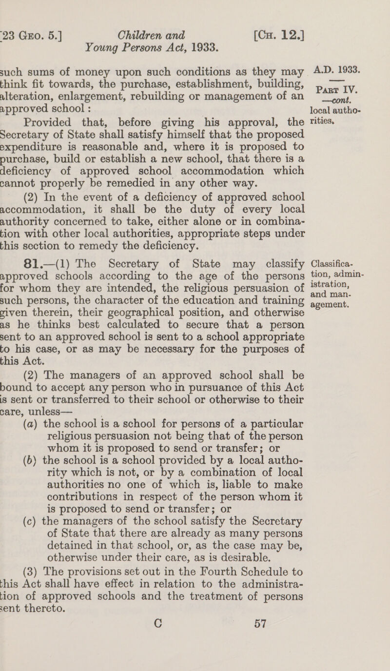 Young Persons Act, 1933. think fit towards, the purchase, establishment, building, alteration, enlargement, rebuilding or management of an approved school : Provided that, before giving his approval, the Secretary of State shall satisfy himself that the proposed expenditure is reasonable and, where it is proposed to purchase, build or establish a new school, that there is a deficiency of approved school accommodation which cannot properly be remedied in any other way. (2) In the event of a deficiency of approved school accommodation, it shall be the duty of every local authority concerned to take, either alone or in combina~ tion with other local authorities, appropriate steps under this section to remedy the deficiency. —(l) The Secretary of State may classify approved schools according to the age of the persons for whom they are intended, the religious persuasion of such persons, the character of the education and training viven therein, their geographical position, and otherwise as he thinks best calculated to secure that a person sent to an approved school is sent to a school appropriate to his case, or as may be necessary for the pees of this Act. (2) The managers of an approved school shall be bound to accept any person who in pursuance of this Act is sent or transferred to their school or otherwise to their care, unless— (a) the school is a school for persons of a particular religious persuasion not being that of the person whom it is proposed to send or transfer; or (6) the school is a school provided by a local autho- rity which is not, or by a combination of local authorities no one of which is, liable to make contributions in respect of the person whom it is proposed to send or transfer; or (c) the managers of the school satisfy the Secretary of State that there are already as many persons detained in that school, or, as the case may be, otherwise under their care, as is desirable. (3) The provisions set out in the Fourth Schedule to this Act shall have effect in relation to the administra- tion of approved schools and the treatment of persons sent thercto. C Be A.D. 1933. Part IV. —cont, local autho- rities, Classifica- tion, admin- istration, and man. agement.