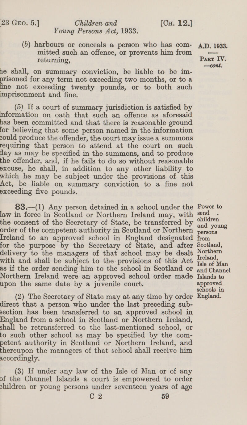 Young Persons Act, 1933. (6) harbours or conceals a person who has com- mitted such an offence, or prevents him from returning, ne shall, on summary conviction, be liable to be im- prisoned for any term not exceeding two months, or to a ine not exceeding twenty pounds, or to both such imprisonment and fine. (5) If a court of summary jurisdiction is satisfied by information on oath that such an offence as aforesaid has been committed and that there is reasonable ground for believing that some person named in the information could produce the offender, the court may issue a summons requiring that person to attend at the court on such day as may be specified in the summons, and to produce the offender, and, if he fails to do so without reasonable excuse, he shall, in addition to any other liability to which he may be subject under the provisions of this Act, be liable on summary conviction to a fine not exceeding five pounds. 83.—(1) Any person detained in a school under the law in force in Scotland or Northern Ireland may, with the consent of the Secretary of State, be transferred by order of the competent authority in Scotland or Northern Ireland to an approved school in England designated for the purpose by the Secretary of State, and after delivery to the managers of that school may be dealt with and shall be subject to the provisions of this Act as if the order sending him to the school in Scotland or Northern Ireland were an approved school order made upon the same date by a juvenile court. (2) The Secretary of State may at any time by order direct that a person who under the last preceding sub- section has been transferred to an approved school in England from a school in Scotland or Northern Ireland, shall be retransferred to the last-mentioned school, or to such other school as may be specified by the com- petent authority in Scotland or Northern Ireland, and thereupon the managers of that school shall receive him accordingly. (3) If under any law of the Isle of Man or of any of the Channel Islands a court is empowered to order children or young persons under seventeen years of age C2 59 A.D. 1933. Part IV. —cont. Power to send . children and young persons from Scotland, Northern Treland, Isle of Man and Channel Islands to approved schools in England.