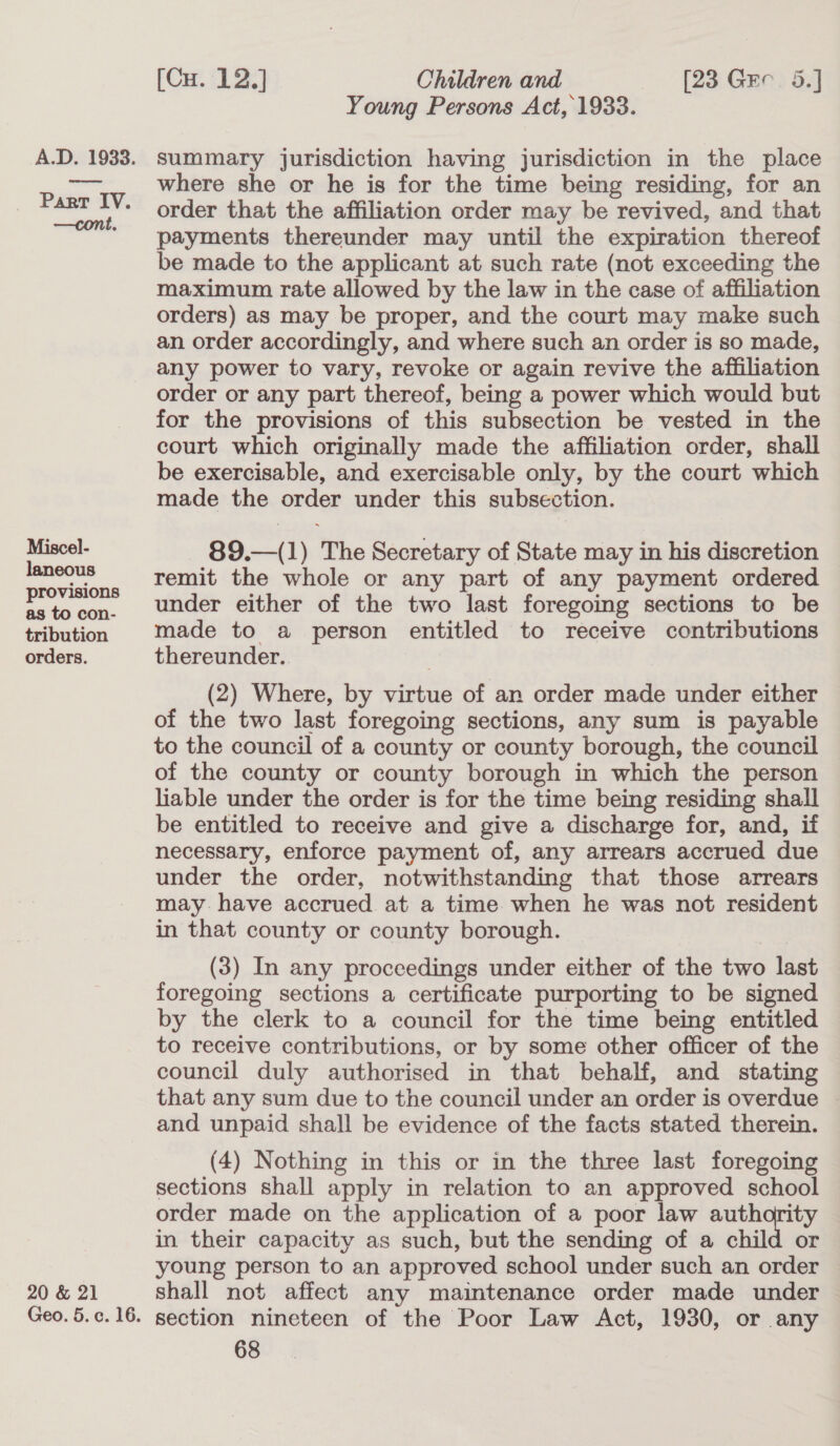 Miscel- laneous provisions as to con- tribution orders. 20 &amp; 21 [Cu. 12.] Children and [23 Gee. 5.] Young Persons Act, 1933. summary jurisdiction having jurisdiction in the place where she or he is for the time being residing, for an order that the affiliation order may be revived, and that payments thereunder may until the expiration thereof be made to the applicant at such rate (not exceeding the maximum rate allowed by the law in the case of affiliation orders) as may be proper, and the court may make such an order accordingly, and where such an order is so made, any power to vary, revoke or again revive the affiliation order or any part thereof, being a power which would but for the provisions of this subsection be vested in the court which originally made the affiliation order, shall be exercisable, and exercisable only, by the court which made the order under this subsection. 89.—(1) The Secretary of State may in his discretion remit the whole or any part of any payment ordered under either of the two last foregoing sections to be made to a person entitled to receive contributions thereunder.. (2) Where, by virtue of an order made under either of the two last foregoing sections, any sum is payable to the council of a county or county borough, the council of the county or county borough in which the person liable under the order is for the time being residing shall be entitled to receive and give a discharge for, and, if necessary, enforce payment of, any arrears accrued due under the order, notwithstanding that those arrears may have accrued. at a time when he was not resident in that county or county borough. (3) In any proceedings under either of the two last foregoing sections a certificate purporting to be signed by the clerk to a council for the time being entitled to receive contributions, or by some other officer of the council duly authorised in that behalf, and stating that any sum due to the council under an order is overdue | and unpaid shall be evidence of the facts stated therein. (4) Nothing in this or in the three last foregoing sections shall apply in relation to an approved school order made on the application of a poor law authority in their capacity as such, but the sending of a child or young person to an approved school under such an order shall not affect any maintenance order made under