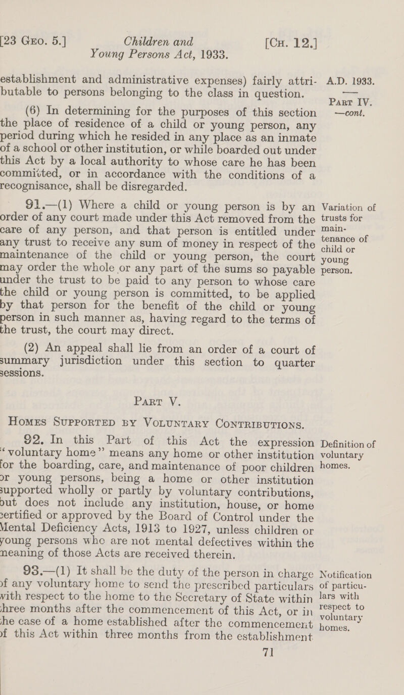 Children and Young Persons Act, 1933. [23 Gro. 5.] [CuH. 12,] establishment and administrative expenses) fairly attri- butable to persons belonging to the class in question. (6) In determining for the purposes of this section the place of residence of a child or young person, any period during which he resided in any place as an inmate of a school or other institution, or while boarded out under this Act by a local authority to whose care he has been committed, or in accordance with the conditions of a recognisance, shall be disregarded. 91.—(1) Where a child or young person is by an order of any court made under this Act removed from the care of any person, and that person is entitled under any trust to receive any sum of money in respect of the maintenance of the child or young person, the court may order the whole or any part of the sums so payable under the trust to be paid to any person to whose care the child or young person is committed, to be applied py that person for the benefit of the child or young person in such manner as, having regard to the terms of the trust, the court may direct. (2) An appeal shall lie from an order of a court of summary jurisdiction under this section to quarter sessions. | Parr V. HomMeES SUPPORTED BY VOLUNTARY CONTRIBUTIONS. 92. In this Part of this Act the expression ‘voluntary home’’ means any home or other institution for the boarding, care, and maintenance of poor children or young persons, being a home or other institution supported wholly or partly by voluntary contributions, out does not include any institution, house, or home sertified or approved by the Board of Control under the Mental Deficiency Acts, 1913 to 1927, unless children or young persons whe are not mental defectives within the meaning of those Acts are received therein. 93.—(1) It shall be the duty of the person in charge af any voluntary home to send the prescribed particulars vith respect to the home to the Secretary of State within hree months after the commencement of this Act, or in he case of a home established after the commencement ~ this Act within three months from the establishment 71 A.D. 1933. Part IV. —cont. Variation of trusts for main- tenance of child or young person. Definition of voluntary homes. Notification of particu- lars with respect to voluntary homes.