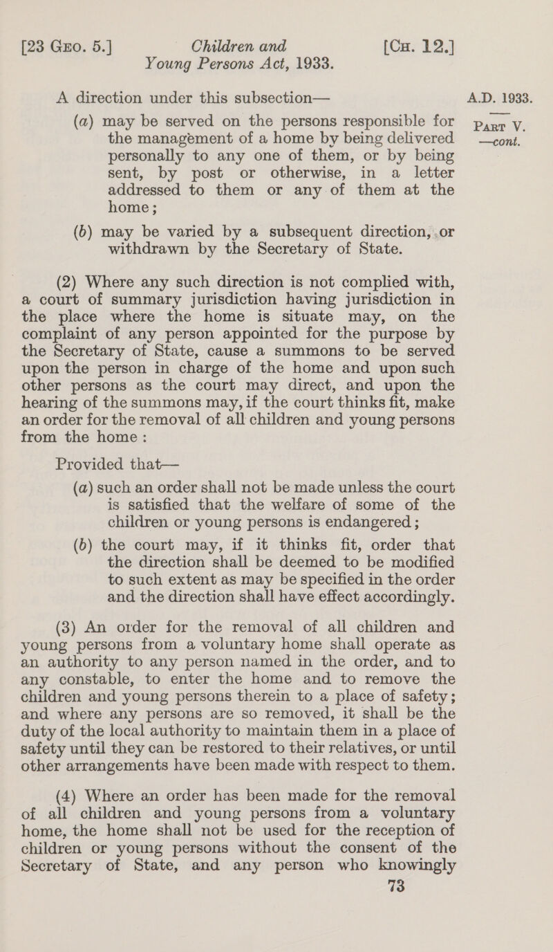 Young Persons Act, 1933. A direction under this subsection— (a) may be served on the persons responsible for the management of a home by being delivered personally to any one of them, or by being sent, by post or otherwise, in a letter addressed to them or any of them at the home ; (6) may be varied by a subsequent direction, .or withdrawn by the Secretary of State. (2) Where any such direction is not complied with, a court of summary jurisdiction having jurisdiction in the place where the home is situate may, on the complaint of any person appointed for the purpose by the Secretary of State, cause a summons to be served upon the person in charge of the home and upon such other persons as the court may direct, and upon the hearing of the summons may, if the court thinks fit, make an order for the removal of all children and young persons from the home: Provided that— (a) such an order shall not be made unless the court is satisfied that the welfare of some of the children or young persons is endangered ; (b) the court may, if it thinks fit, order that the direction shall be deemed to be modified to such extent as may be specified in the order and the direction shall have effect accordingly. (3) An order for the removal of all children and young persons from a voluntary home shall operate as an authority to any person named in the order, and to any constable, to enter the home and to remove the children and young persons therein to a place of safety; and where any persons are so removed, it shall be the duty of the local authority to maintain them in a place of safety until they can be restored to their relatives, or until other arrangements have been made with respect to them. (4) Where an order has been made for the removal of all children and young persons from a voluntary home, the home shall not be used for the reception of children or young persons without the consent of the Secretary of State, and any person who knowingly 73 A.D. 1933. eae Part V.