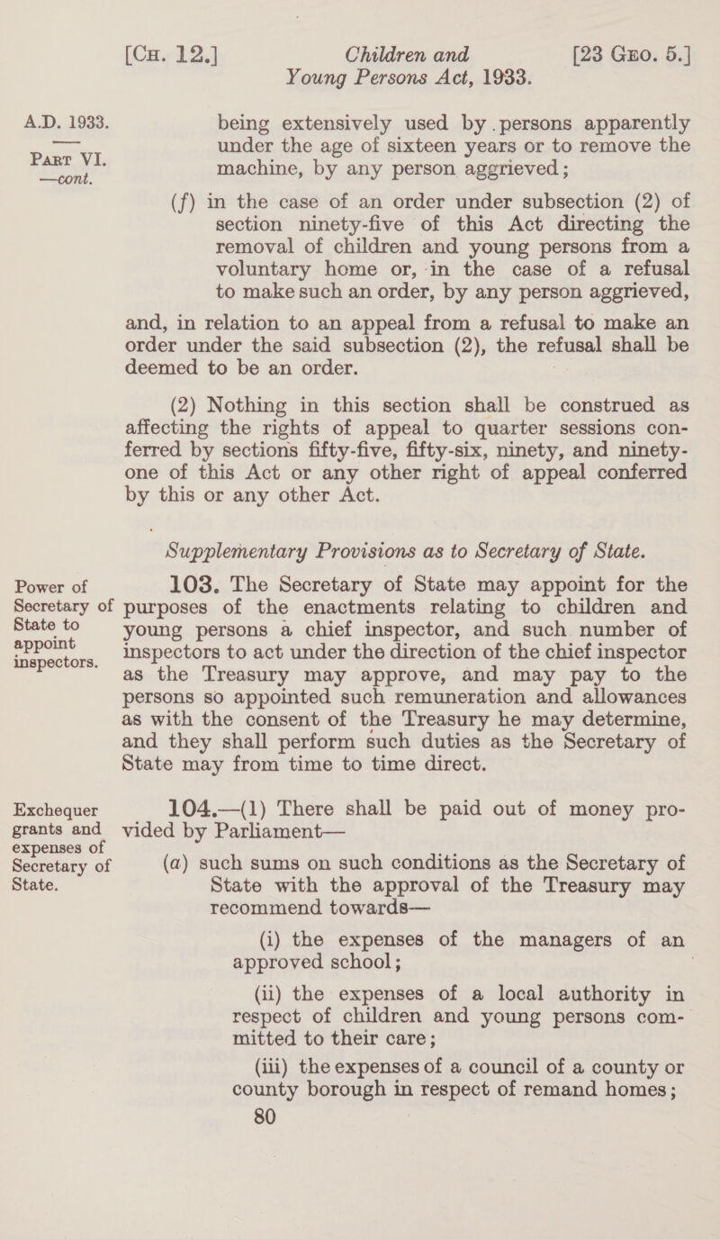 wee Part VI. —cont. Power of (Cu. 12.] Children and [23 Guo. 5.] Young Persons Act, 1933. under the age of sixteen years or to remove the machine, by any person aggrieved ; (f) in the case of an order under subsection (2) of section ninety-five of this Act directing the removal of children and young persons from a voluntary home or, in the case of a refusal to make such an order, by any person aggrieved, and, in relation to an appeal from a refusal to make an order under the said subsection (2), the polar shall be deemed to be an order. (2) Nothing in this section shall be construed as affecting the rights of appeal to quarter sessions con- ferred by sections fifty-five, fifty-six, ninety, and ninety- one of this Act or any other right of appeal conferred by this or any other Act. Supplementary Provisions as to Secretary of State. 103. The Secretary of State may appoint for the State to appoint inspectors. Exchequer grants and expenses of Secretary of State. young persons a chief inspector, and such. number of inspectors to act under the direction of the chief inspector as the Treasury may approve, and may pay to the persons so appointed such remuneration and allowances as with the consent of the Treasury he may determine, and they shall perform such duties as the Secretary of State may from time to time direct. 104.—(1) There shall be paid out of money pro- vided by Parliament— (a) such sums on such conditions as the Secretary of State with the approval of the Treasury may recommend towards— (i) the expenses of the managers of an approved school; . (ii) the expenses of a local authority in respect of children and young persons com- mitted to their care; (iii) the expenses of a council of a county or county borough in respect of remand homes;