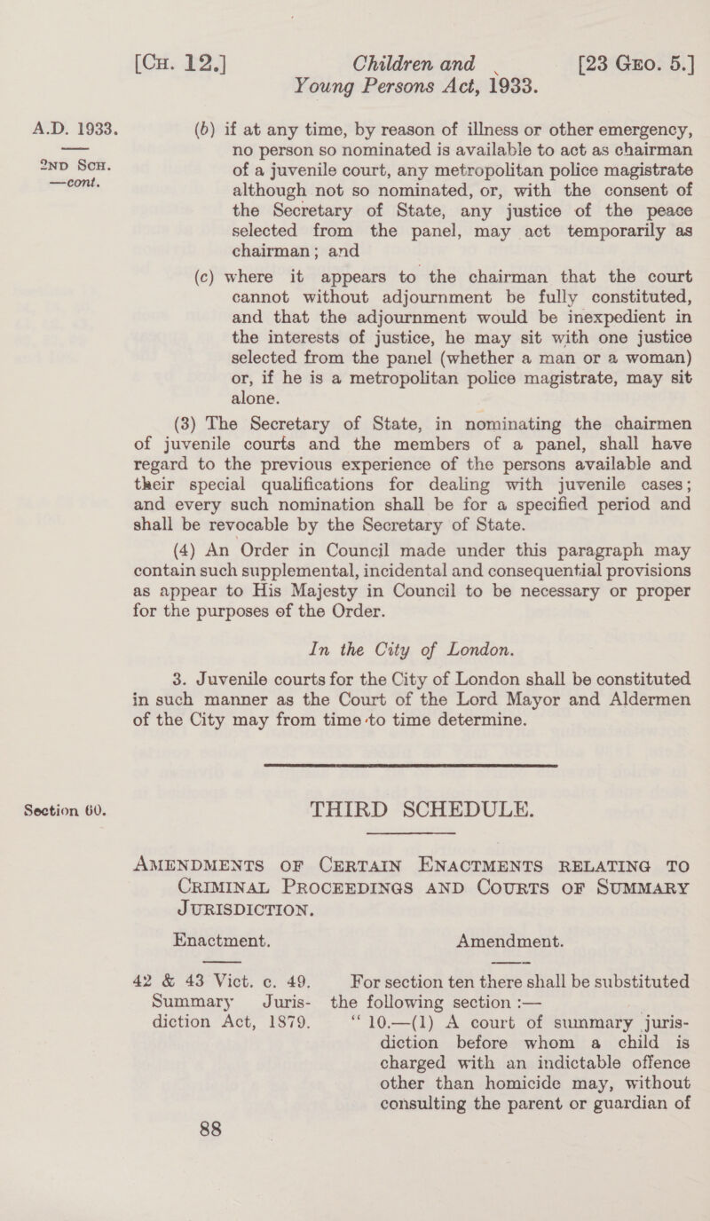 2nD ScH. —cont. Section 60. (Ca. P23 Children and | [23 Gro. 5.] Young Persons Act, 1933. (6) if at any time, by reason of illness or other emergency, no person so nominated is available to act as chairman of a juvenile court, any metropolitan police magistrate although not so nominated, or, with the consent of the Secretary of State, any justice of the peace selected from the panel, may act temporarily as chairman; and (c) where it appears to the chairman that the court cannot without adjournment be fully constituted, and that the adjournment would be inexpedient in the interests of justice, he may sit with one justice selected from the panel (whether a man or 2 woman) or, if he is a metropolitan police magistrate, may sit alone. (3) The Secretary of State, in nominating the chairmen of juvenile courts and the members of a panel, shall have regard to the previous experience of the persons available and their special qualifications for dealing with juvenile cases; and every such nomination shall be for a specified period and shall be revocable by the Secretary of State. (4) An Order in Council made under this paragraph may contain such supplemental, incidental and consequential provisions as appear to His Majesty in Council to be necessary or proper for the purposes ef the Order. In the City of London. 3. Juvenile courts for the City of London shall be constituted in such manner as the Court of the Lord Mayor and Aldermen of the City may from time to time determine.  THIRD SCHEDULE. AMENDMENTS OF CERTAIN ENACTMENTS RELATING TO CRIMINAL PROCEEDINGS AND CourRTS OF SUMMARY JURISDICTION. Enactment. Amendment. 42 &amp; 43 Vict. c. 49. For section ten there shall be substituted Summary Juris- the following section :— | diction Act, 1879. “10.—(1) A court of summary juris- diction before whom a child is charged with an indictable offence other than homicide may, without consulting the parent or guardian of 