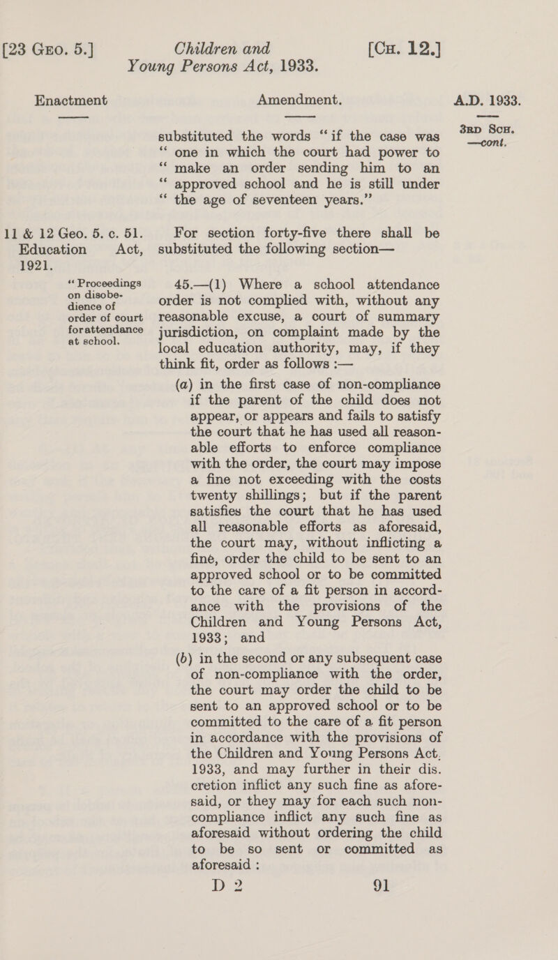 Children and [Cu. 12.]  1921. ‘« Proceedings on disobe- dience of order of court forattendance at school. Amendment.  substituted the words “if the case was ** one in which the court had power to make an order sending him to an approved school and he is still under ‘“* the age of seventeen years.” c¢ 66 For section forty-five there shall be substituted the following section— 45.—(1) Where a school attendance order is not complied with, without any reasonable excuse, a court of summary jurisdiction, on complaint made by the local education authority, may, if they think fit, order as follows :— (a) in the first case of non-compliance if the parent of the child does not appear, or appears and fails to satisfy the court that he has used all reason- able efforts to enforce compliance with the order, the court may impose a fine not exceeding with the costs twenty shillings; but if the parent satisfies the court that he has used all reasonable efforts as aforesaid, the court may, without inflicting a fine, order the child to be sent to an approved school or to be committed to the care of a fit person in accord- ance with the provisions of the Children and Young Persons Act, 1933; and (6) in the second or any subsequent case of non-compliance with the order, the court may order the child to be sent to an approved school or to be committed to the care of a fit person in accordance with the provisions of the Children and Young Persons Act, 1933, and may further in their dis. cretion inflict any such fine as afore- said, or they may for each such non- compliance inflict any such fine as aforesaid without ordering the child to be so sent or committed as aforesaid : D2 91 A.D. 1933. 3BD ScH,