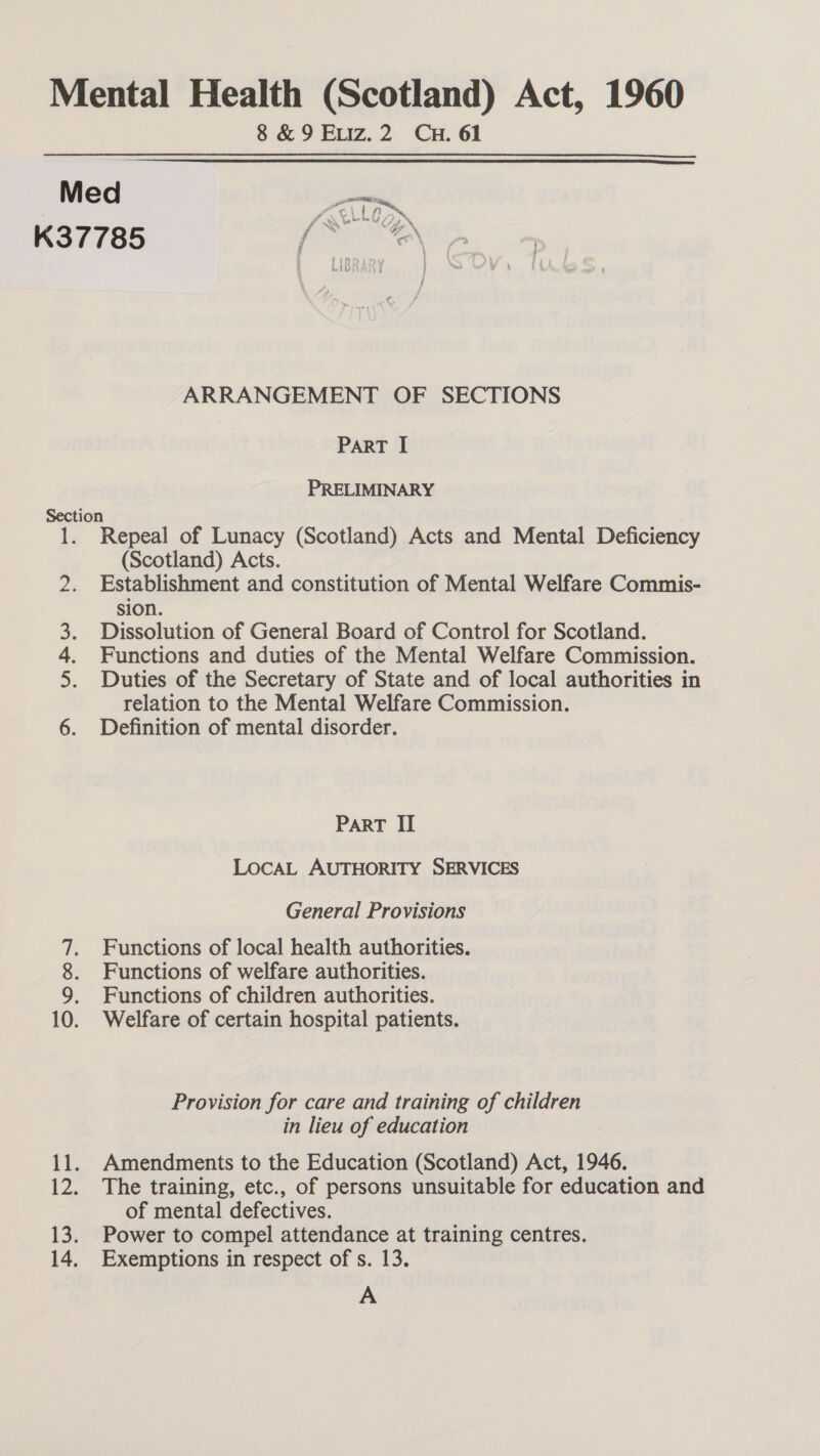 K37 Sectio A Nee ee |e = SO oom if. iz, 13; 14, 8 &amp; 9 Exiz.2 Cun. 61  fr SS, Go be be 4 ? tv? 2 , 9 ARRANGEMENT OF SECTIONS PART I PRELIMINARY n Repeal of Lunacy (Scotland) Acts and Mental Deficiency (Scotland) Acts. Establishment and constitution of Mental Welfare Commis- sion. Dissolution of General Board of Control for Scotland. Functions and duties of the Mental Welfare Commission. | Duties of the Secretary of State and of local authorities in relation to the Mental Welfare Commission. Definition of mental disorder. PART II LOCAL AUTHORITY SERVICES General Provisions Functions of local health authorities. Functions of welfare authorities. Functions of children authorities. Welfare of certain hospital patients. Provision for care and training of children in lieu of education Amendments to the Education (Scotland) Act, 1946. The training, etc., of persons unsuitable for education and of mental defectives. Power to compel attendance at training centres. Exemptions in respect of s. 13. A