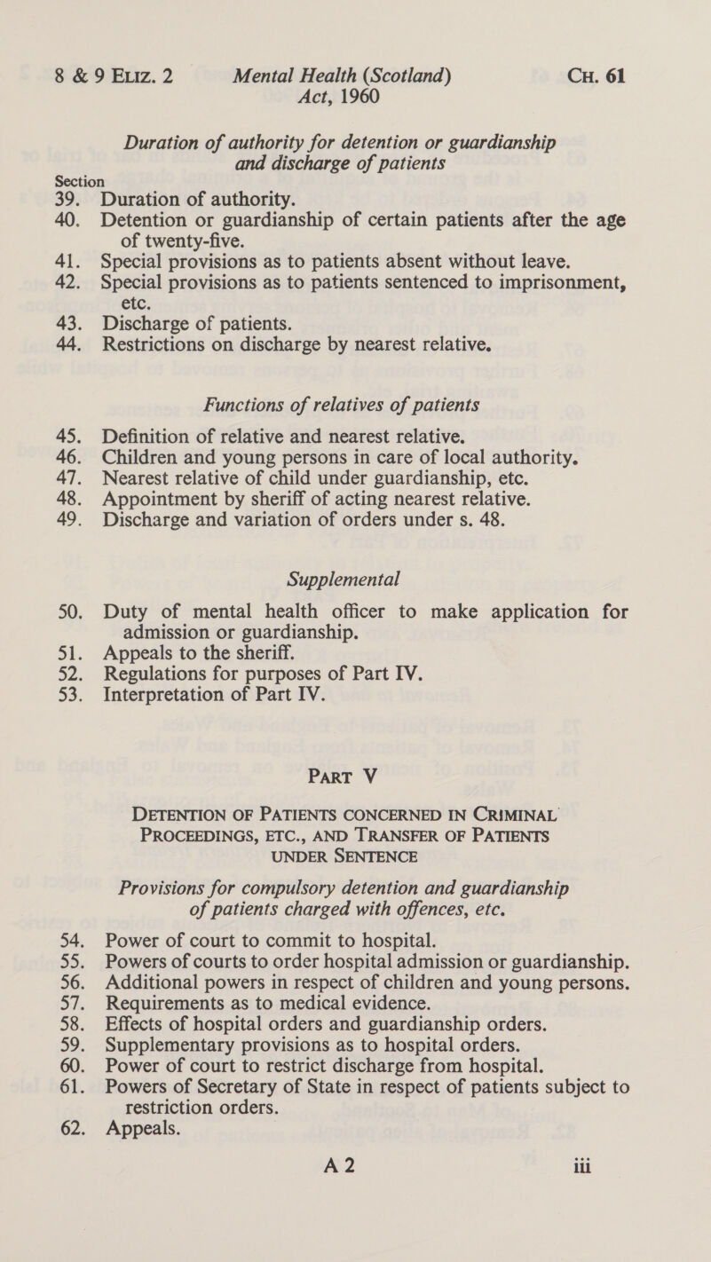 Duration of authority for detention or guardianship and discharge of patients Duration of authority. Detention or guardianship of certain patients after the age of twenty-five. Special provisions as to patients absent without leave. Special provisions as to patients sentenced to imprisonment, etc. Discharge of patients. Restrictions on discharge by nearest relative. Functions of relatives of patients Definition of relative and nearest relative. Children and young persons in care of local authority. Nearest relative of child under guardianship, etc. Appointment by sheriff of acting nearest relative. Discharge and variation of orders under s. 48. Supplemental Duty of mental health officer to make application for admission or guardianship. Appeals to the sheriff. Regulations for purposes of Part IV. Interpretation of Part IV. PART V DETENTION OF PATIENTS CONCERNED IN CRIMINAL PROCEEDINGS, ETC., AND TRANSFER OF PATIENTS UNDER SENTENCE Provisions for compulsory detention and guardianship of patients charged with offences, etc. Power of court to commit to hospital. Powers of courts to order hospital admission or guardianship. Additional powers in respect of children and young persons. Requirements as to medical evidence. Effects of hospital orders and guardianship orders. Supplementary provisions as to hospital orders. Power of court to restrict discharge from hospital. Powers of Secretary of State in respect of patients subject to restriction orders. Appeals. |