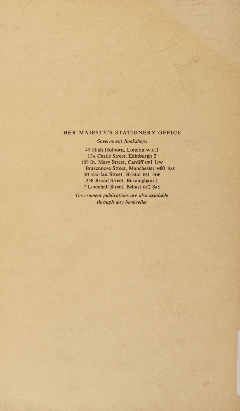 HER MAJSESTY’S STATIONERY OFFICE Government Bookshops 49 High Holborn, London w.c.1 13a Castle Street, Edinburgh 2 109 St. Mary Street, Cardiff cFl law Brazennose Street, Manchester M60 8As 50 Fairfax. Street, Bristol Bsl 3DE 258 Broad Street, Birmingham 1 7 Linenhall Street, Belfast BT2 8ay Government publications are also available through any bookseller