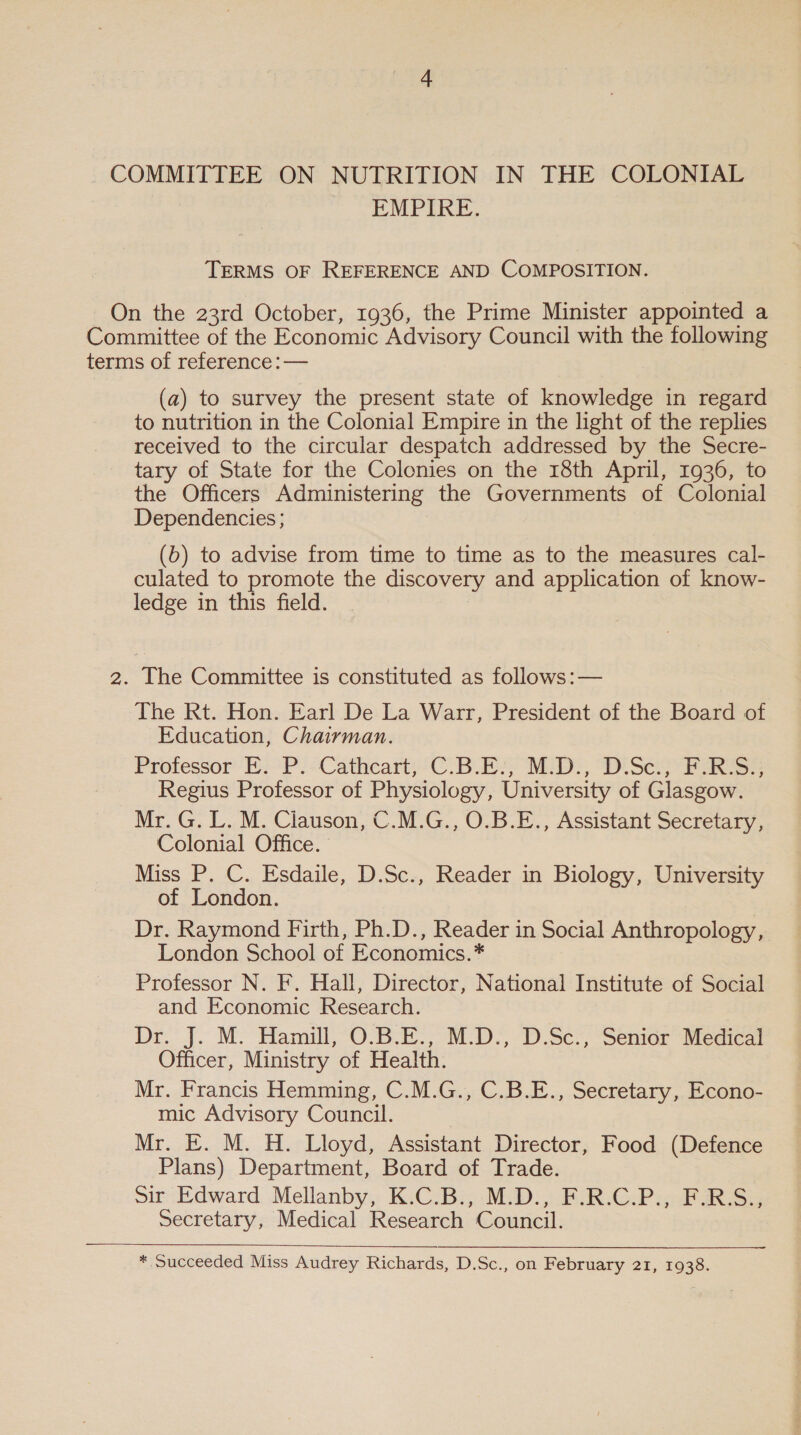 _ COMMITTEE ON NUTRITION IN THE COLONIAL EMPIRE. TERMS OF REFERENCE AND COMPOSITION. _ On the 23rd October, 1936, the Prime Minister appointed a Committee of the Economic Advisory Council with the following terms of reference :— (a) to survey the present state of knowledge in regard to nutrition in the Colonial Empire in the light of the replies received to the circular despatch addressed by the Secre- tary of State for the Colonies on the 18th April, 1936, to the Officers Administering the Governments of Colonial Dependencies; (6b) to advise from time to time as to the measures cal- culated to promote the discovery and application of know- ledge in this field. 2, | The Committee is constituted as follows:— The Rt. Hon. Earl De La Warr, President of the Board of Education, Chairman. Professor E. P. Cathcart, C.B.E.:, M.D., D.Sc.; F-R-S:, Regius Professor of Physiology, University of Glasgow. Mr. G. L. M. Clauson, C.M.G., O.B.E., Assistant Secretary, Colonial Office. Miss P. C. Esdaile, D.Sc., Reader in Biology, University of London. 3 Dr. Raymond Firth, Ph.D., Reader in Social Anthropology, London School of Economics.* Professor N. F. Hall, Director, National Institute of Social and Economic Research. Dr. J. M. Hamill, O.B.E., M.D., D.Sc., Senior Medical Officer, Ministry of Health. Mr. Francis Hemming, C.M.G., C.B.E., Secretary, Econo- mic Advisory Council. Mr. E. M. H. Lloyd, Assistant Director, Food (Defence Plans) Department, Board of Trade. Sir Edward Mellanby, K.C.B., M.D., F.R.C.P., F.R.S., Secretary, Medical Research Council.  * Succeeded Miss Audrey Richards, D.Sc., on February 21, 1938.