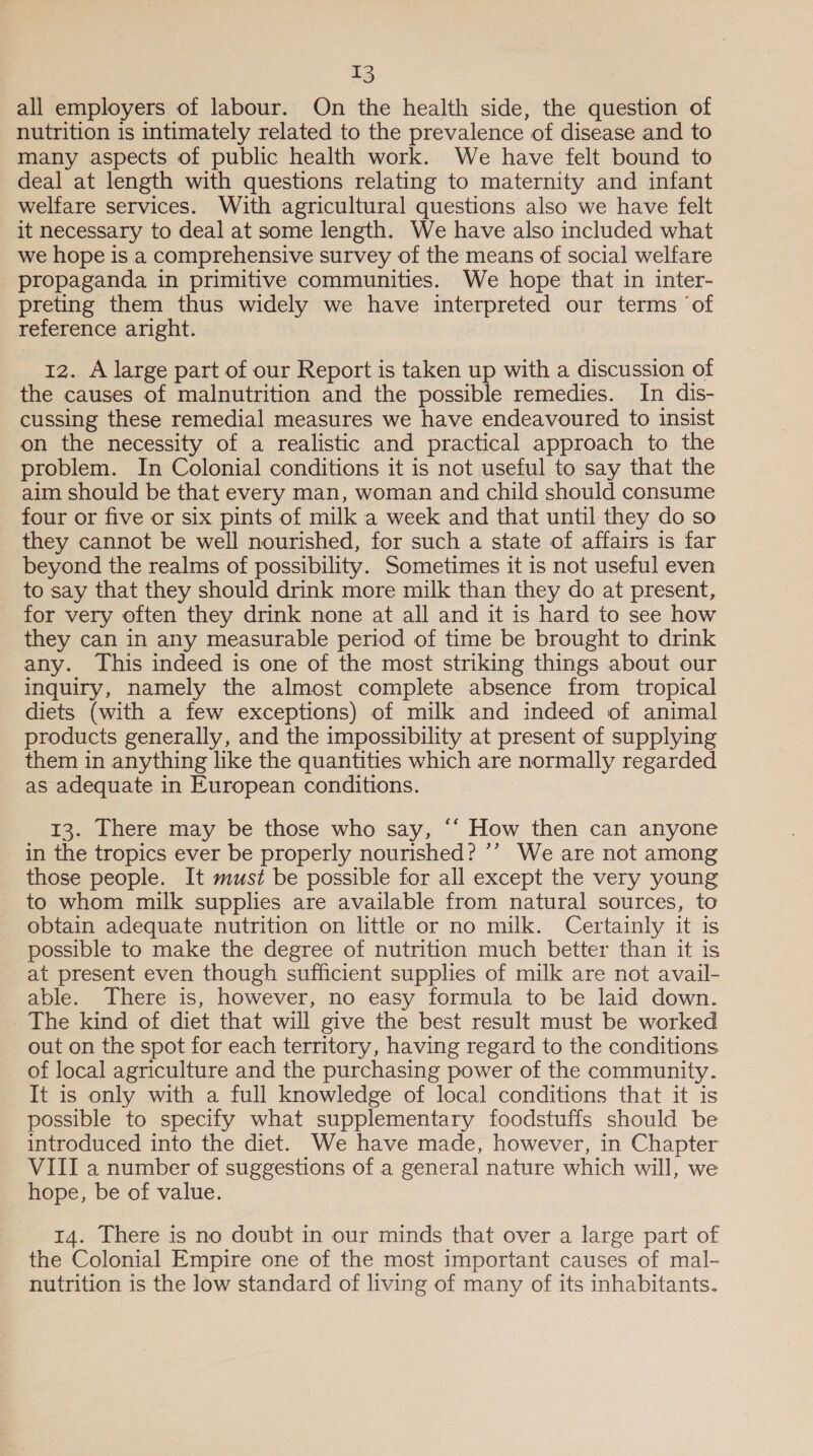 all employers of labour. On the health side, the question of nutrition is intimately related to the prevalence of disease and to many aspects of public health work. We have felt bound to deal at length with questions relating to maternity and infant welfare services. With agricultural questions also we have felt it necessary to deal at some length. We have also included what we hope is a comprehensive survey of the means of social welfare propaganda in primitive communities. We hope that in inter- preting them thus widely we have interpreted our terms ‘of reference aright. 12. A large part of our Report is taken up with a discussion of the causes of malnutrition and the possible remedies. In dis- cussing these remedial measures we have endeavoured to insist on the necessity of a realistic and practical approach to the problem. In Colonial conditions it is not useful to say that the aim should be that every man, woman and child should consume four or five or six pints of milk a week and that until they do so they cannot be well nourished, for such a state of affairs is far beyond the realms of possibility. Sometimes it is not useful even to say that they should drink more milk than they do at present, for very often they drink none at all and it is hard to see how they can in any measurable period of time be brought to drink any. This indeed is one of the most striking things about our inquiry, namely the almost complete absence from tropical diets (with a few exceptions) of milk and indeed of animal products generally, and the impossibility at present of supplying them in anything like the quantities which are normally regarded as adequate in European conditions. 13. There may be those who say, ‘“ How then can anyone in the tropics ever be properly nourished? ’’ We are not among those people. It must be possible for all except the very young to whom milk supplies are available from natural sources, to obtain adequate nutrition on little or no milk. Certainly it is possible to make the degree of nutrition much better than it is at present even though sufficient supplies of milk are not avail- able. There is, however, no easy formula to be laid down. The kind of diet that will give the best result must be worked out on the spot for each territory, having regard to the conditions of local agriculture and the purchasing power of the community. It is only with a full knowledge of local conditions that it is possible to specify what supplementary foodstuffs should be introduced into the diet. We have made, however, in Chapter VIII a number of suggestions of a general nature which will, we hope, be of value. 14. There is no doubt in our minds that over a large part of the Colonial Empire one of the most important causes of mal- nutrition is the low standard of living of many of its inhabitants.