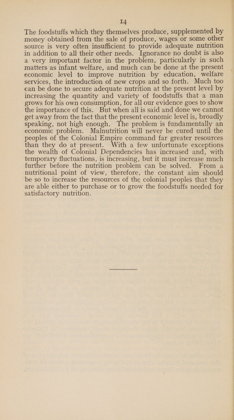 T4 The foodstuffs which they themselves produce, supplemented by money obtained from the sale of produce, wages or some other source is very often insufficient to provide adequate nutrition in addition to all their other needs. Ignorance no doubt is also a very important factor in the problem, particularly in such matters as infant welfare, and much can be done at the present economic level to improve nutrition by education, welfare services, the introduction of new crops and so forth. Much too can be done to secure adequate nutrition at the present level by increasing the quantity and variety of foodstuffs that a man ~ grows for his own consumption, for all our evidence goes to show the importance of this. But when all is said and done we cannot get away from the fact that the present economic level is, broadly speaking, not high enough. The problem is fundamentally an economic problem. Malnutrition will never be cured until the peoples of the Colonial Empire command far greater resources than they do at present. With a few unfortunate exceptions the wealth of Colonial Dependencies has increased and, with temporary fluctuations, is increasing, but it must increase much further before the nutrition problem can be solved. From a nutritional point of view, therefore, the constant aim should be so to increase the resources of the colonial peoples that they are able either to purchase or to grow the foodstuffs needed for ‘satisfactory nutrition.