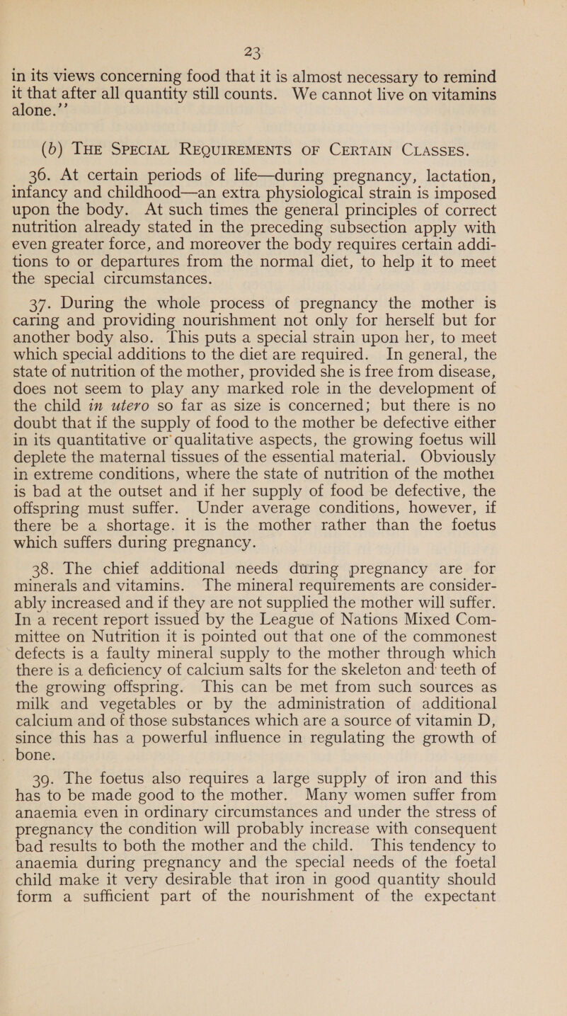 in its views concerning food that it is almost necessary to remind that after all quantity still counts. We cannot live on vitamins alone.”’ (6) THE SPECIAL REQUIREMENTS OF CERTAIN CLASSES. 36. At certain periods of life—during pregnancy, lactation, infancy and childhood—an extra physiological strain is imposed upon the body. At such times the general principles of correct nutrition already stated in the preceding subsection apply with even greater force, and moreover the body requires certain addi- tions to or departures from the normal diet, to help it to meet the special circumstances. 37. During the whole process of pregnancy the mother is caring and providing nourishment not only for herself but for another body also. This puts a special strain upon her, to meet which special additions to the diet are required. In general, the state of nutrition of the mother, provided she is free from disease, does not seem to play any marked role in the development of the child 1m utero so far as size is concerned; but there is no doubt that if the supply of food to the mother be defective either in its quantitative or qualitative aspects, the growing foetus will deplete the maternal tissues of the essential material. Obviously in extreme conditions, where the state of nutrition of the mothe1 is bad at the outset and if her supply of food be defective, the offspring must suffer. Under average conditions, however, if there be a shortage. it is the mother rather than the foetus which suffers during pregnancy. 38. The chief additional needs during pregnancy are for minerals and vitamins. The mineral requirements are consider- ably increased and if they are not supplied the mother will suffer. In a recent report issued by the League of Nations Mixed Com- mittee on Nutrition it is pointed out that one of the commonest defects is a faulty mineral supply to the mother through which there is a deficiency of calcium salts for the skeleton and teeth of the growing offspring. This can be met from such sources as milk and vegetables or by the administration of additional calcium and of those substances which are a source of vitamin D, since this has a powerful influence in regulating the growth of . bone. 39. The foetus also requires a large supply of iron and this has to be made good to the mother. Many women suffer from anaemia even in ordinary circumstances and under the stress of pregnancy the condition will probably increase with consequent bad results to both the mother and the child. This tendency to anaemia during pregnancy and the special needs of the foetal child make it very desirable that iron in good quantity should form a sufficient part of the nourishment of the expectant