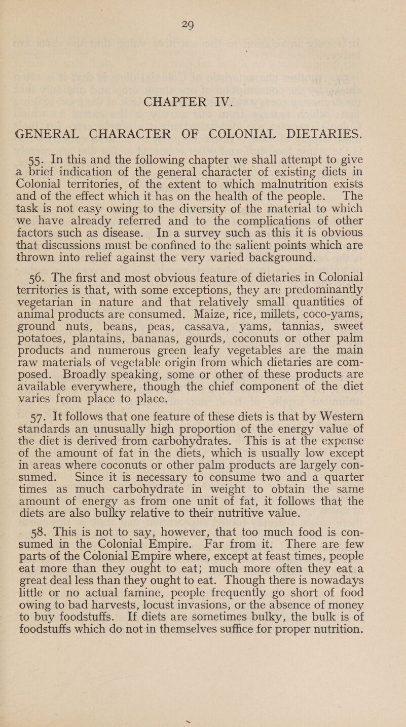 CHAPTER IV. GENERAL CHARACTER OF COLONIAL DIETARIES. 55. In this and the following chapter we shall attempt to give a brief indication of the general character of existing diets in Colonial territories, of the extent to which malnutrition exists and of the effect which it has on the health of the people. The task is not easy owing to the diversity of the material to which ‘we have already referred and to the complications of other factors such as disease. In a survey such as this it is obvious that discussions must be confined to the salient points which are thrown into relief against the very varied background. 56. The first and most obvious feature of dietaries in Colonial territories is that, with some exceptions, they are predominantly vegetarian in nature and that relatively small quantities of animal products are consumed. Maize, rice, millets, coco-yams, ground nuts, beans, peas, cassava, yams, tannias, sweet potatoes, plantains, bananas, gourds, coconuts or other palm products and numerous green leafy vegetables are the main raw materials of vegetable origin from which dietaries are com- posed. Broadly speaking, some or other of these products are available everywhere, though the chief component of the diet varies from place to place. 57. It follows that one feature of these diets is that by Western standards an unusually high proportion of the energy value of the diet is derived from carbohydrates. This is at the expense of the amount of fat in the diets, which is usually low except in areas where coconuts or other palm products are largely con- sumed. Since it is necessary to consume two and a quarter times as much carbohydrate in weight to obtain the same amount of energy as from one unit of fat, it follows that the diets are also bulky relative to their nutritive value. _ 58. This is not to say, however, that too much food is con- sumed in the Colonial Empire. Far from it. There are few parts of the Colonial Empire where, except at feast times, people eat more than they ought to eat; much more often they eat a great deal less than they ought to eat. Though there is nowadays little or no actual famine, people frequently go short of food _ owing to bad harvests, locust invasions, or the absence of money to buy foodstuffs. If diets are sometimes bulky, the bulk is of foodstuffs which do not in themselves suffice for proper nutrition.