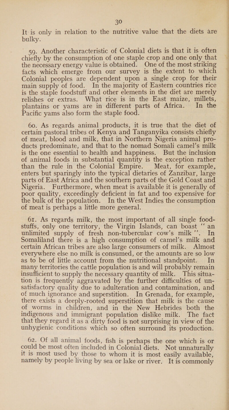 It-is only in relation to the nutritive value that the diets are bulky. ' 5g. Another characteristic of Colonial diets is that it is often chiefly by the consumption of one staple crop and one only that the necessary energy value is obtained. One of the most striking facts which emerge from our survey is the extent to which Colonial peoples are dependent upon a single crop for their main supply of food. In the majority of Eastern countries rice is the staple foodstuff and other elements in the diet are merely relishes or extras. What rice is in the East maize, millets, plantains or yams are in different parts of Africa. In the Pacific yams also form the staple food. 60. As regards animal products, it is true that the diet of certain pastoral tribes of Kenya and Tanganyika consists chiefly of meat, blood and milk, that in Northern Nigeria animal pro- ducts predominate, and that to the nomad Somali camel’s milk is the one essential to health and happiness. But the inclusion of animal foods in substantial quantity is the exception rather than the rule in the Colonial Empire. Meat, for example, enters but sparingly into the typical dietaries of Zanzibar, large parts of East Africa and the southern parts of the Gold Coast and Nigeria. Furthermore, when meat is available it is generally of poor quality, exceedingly deficient in fat and too expensive for the bulk of the population. In the West Indies the consumption of meat is perhaps a little more general. 61. As regards milk, the most important of all single food- stuffs, only one territory, the Virgin Islands, can boast ‘* an unlimited supply of fresh non-tubercular cow’s milk’. In Somaliland there is a high consumption of camel’s milk and certain African tribes are also large consumers of milk. Almost everywhere else no milk is consumed, or the amounts are so low as to be of little account from the nutritional standpoint. In many territories the cattle population is and will probably remain insufficient to supply the necessary quantity of milk. This situa- tion is frequently aggravated by the further difficulties of un- satisfactory quality due to adulteration and contamination, and of much ignorance and superstition. In Grenada, for example, there exists a deeply-rooted superstition that milk is the cause of worms in children, and in the New Hebrides both the indigenous and immigrant population dislike milk. The fact that they regard it as a dirty food is not surprising in view of the unhygienic conditions which so often surround its production. 62. Of all animal foods, fish is perhaps the one which is or could be most often included in Colonial diets. Not unnaturally it 1s most used by those to whom it is most easily available, namely by people living by sea or lake or river. It is commonly