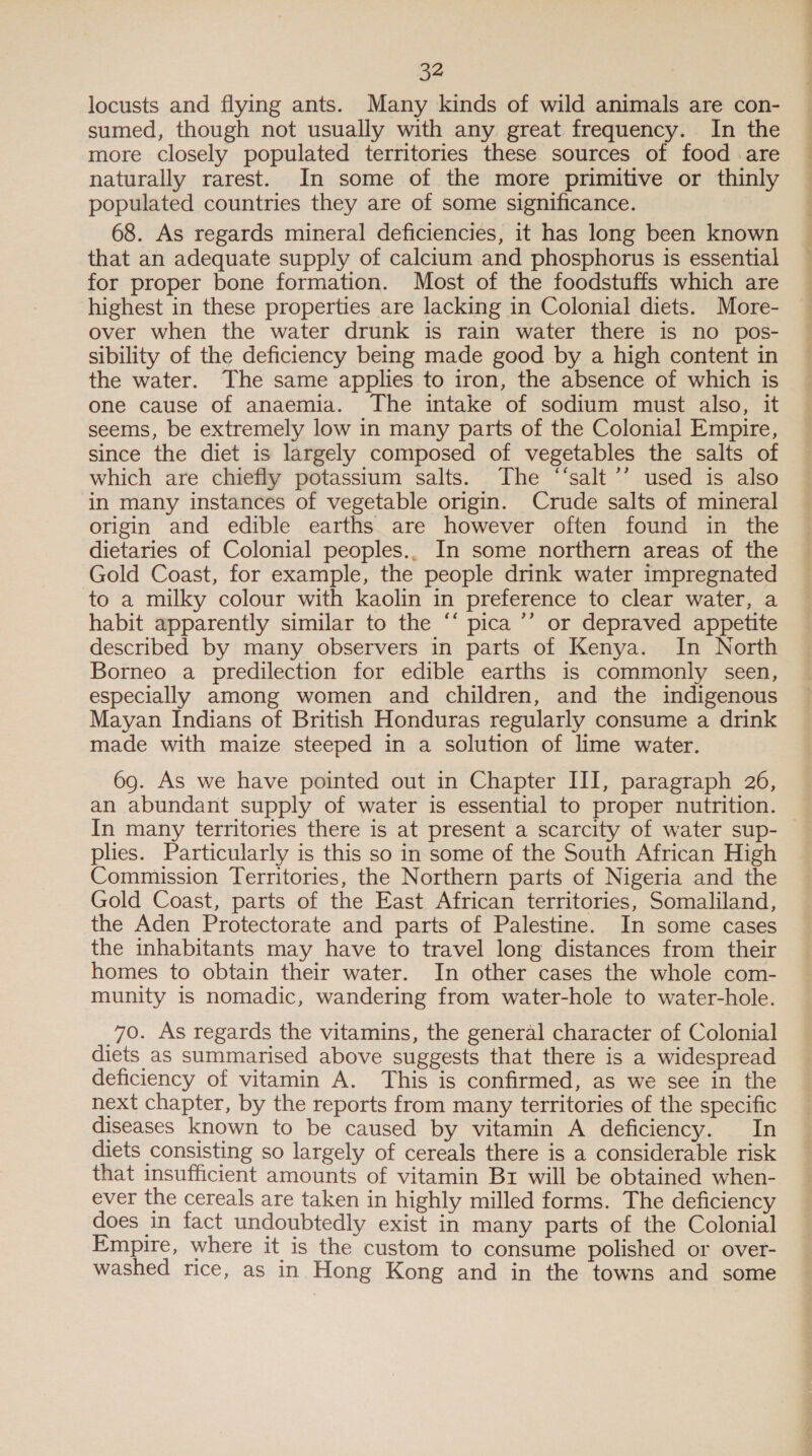 locusts and flying ants. Many kinds of wild animals are con- sumed, though not usually with any great frequency. In the more closely populated territories these sources of food .are naturally rarest. In some of the more primitive or thinly populated countries they are of some significance. 68. As regards mineral deficiencies, it has long been known that an adequate supply of calctum and phosphorus is essential for proper bone formation. Most of the foodstuffs which are highest in these properties are lacking in Colonial diets. More- over when the water drunk is rain water there is no pos- sibility of the deficiency being made good by a high content in the water. The same applies to iron, the absence of which is one cause of anaemia. The intake of sodium must also, it seems, be extremely low in many parts of the Colonial Empire, since the diet is largely composed of vegetables the salts of which are chiefly potassium salts. The “‘salt’’ used is also in many instances of vegetable origin. Crude salts of mineral origin and edible earths are however often found in the dietaries of Colonial peoples.. In some northern areas of the Gold Coast, for example, the people drink water impregnated to a milky colour with kaolin in preference to clear water, a habit apparently similar to the “‘ pica ’’ or depraved appetite described by many observers in parts of Kenya. In North Borneo a predilection for edible earths is commonly seen, especially among women and children, and the indigenous Mayan Indians of British Honduras regularly consume a drink made with maize steeped in a solution of lime water. 69. As we have pointed out in Chapter III, paragraph 26, an abundant supply of water is essential to proper nutrition. In many territories there is at present a scarcity of water sup- plies. Particularly is this so in some of the South African High Commission Territories, the Northern parts of Nigeria and the Gold Coast, parts of the East African territories, Somaliland, the Aden Protectorate and parts of Palestine. In some cases the inhabitants may have to travel long distances from their homes to obtain their water. In other cases the whole com- munity is nomadic, wandering from water-hole to water-hole. 70. As regards the vitamins, the general character of Colonial diets as summarised above suggests that there is a widespread deficiency of vitamin A. This is confirmed, as we see in the next chapter, by the reports from many territories of the specific diseases known to be caused by vitamin A deficiency. In diets consisting so largely of cereals there is a considerable risk that insufficient amounts of vitamin Bz will be obtained when- ever the cereals are taken in highly milled forms. The deficiency does in fact undoubtedly exist in many parts of the Colonial Empire, where it is the custom to consume polished or over- washed rice, as in Hong Kong and in the towns and some
