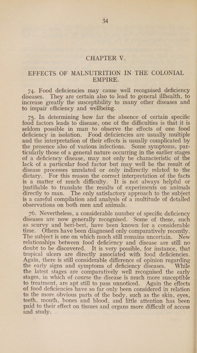 EFFECTS OF MALNUTRITION IN THE COLONIAL EMPIRE. 74. Food deficiencies may cause well recognised deficiency diseases. They are certain also to lead to general illhealth, to increase greatly the susceptibility to many other diseases and to impair efficiency and wellbeing. 75. In determining how far the absence of certain specific food factors leads to disease, one of the difficulties is that it is seldom possible in man to observe the effects of one food deficiency in isolation. Food deficiencies are usually multiple and the interpretation of their effects is usually complicated by the presence also of various infections. Some symptoms, par- ticularly those of a general nature occurring in the earlier stages of a deficiency disease, may not only be characteristic of the lack of a particular food factor but may well be the result of disease processes unrelated or only indirectly related to the _ dietary. For this reason the correct interpretation of the facts is a matter of much difficulty. It is not always helpful or justifiable to translate the results of experiments on animals directly to man. The only satisfactory approach to the subject is a careful compilation and analysis of a multitude of detailed observations on both men and animals. 76. Nevertheless, a considerable number of specific deficiency diseases are now generally recognised. Some of these, such as scurvy and beri-beri, have been known for a considerable time. Others have been diagnosed only comparatively recently. The subject is one on which much still remains uncertain. New relationships between food deficiency and disease are still no doubt to be discovered. It is very possible, for instance, that tropical ulcers are directly associated with food deficiencies. Again, there is still considerable difference of opinion regarding the early signs and symptoms of deficiency diseases. | While the latest stages are comparatively well recognised the early stages, in which of course the disease is much more susceptible to treatment, are apt still to pass unnoticed. Again the effects of food deficiencies have so far only been considered in relation to the more obvious parts of the body, such as the skin, eyes, teeth, mouth, bones and blood, and little attention has been paid to their effect on tissues and organs more difficult of access and study.