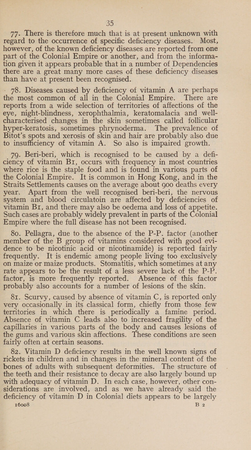 77. There is therefore much that is at present unknown with regard to the occurrence of specific deficiency diseases. Most, however, of the known deficiency diseases are reported from one part of the Colonial Empire or another, and from the informa- tion given it appears probable that in a number of Dependencies there are a great many more cases of these deficiency diseases than have at present been recognised. | - 78. Diseases caused by deficiency of vitamin A are perhaps the most common of all in the Colonial Empire. There are reports from a wide selection of territories of affections of the eye, night-blindness, xerophthalmia, keratomalacia and well- characterised changes in the skin sometimes called follicular hyper-keratosis, sometimes phrynoderma. The prevalence of Bitot’s spots and xerosis of skin and hair are probably also due to insufficiency of vitamin A. So also is impaired growth. 79. Beri-beri, which is recognised to be caused by a defi- ciency of vitamin Br, occurs with frequency in most countries where rice is the staple food and is found in various parts of the Colonial Empire. It is common in Hong Kong, and in the Straits Settlements causes on the average about goo deaths every year. Apart from the well recognised beri-beri, the nervous system and blood circulatoin are affected by deficiencies of vitamin Br, and there may also be oedema and loss of appetite. Such cases are probably widely prevalent in parts of the Colonial Empire where the full disease has not been recognised. 80. Pellagra, due to the absence of the P-P. factor (another member of the B group of vitamins considered with good evi- dence to be nicotinic acid or nicotinamide) is reported fairly frequently. It is endemic among people living too exclusively on maize or maize products. Stomatitis, which sometimes at any rate appears to be the result of a less severe lack of the P-P. factor, is more frequently reported. Absence of this factor probably also accounts for a number of lesions of the skin. 81. Scurvy, caused by absence of vitamin C, is reported only very occasionally in its classical form, chiefly from those few territories in which there is periodically a famine period. Absence of vitamin C leads also to increased fragility of the capillaries in various parts of the body and causes lesions of the gums and various skin affections. These conditions are seen fairly often at certain seasons. 82. Vitamin D deficiency results in the well known signs of rickets in children and in changes in the mineral content of the bones of adults with subsequent deformities. The structure of the teeth and their resistance to decay are also largely bound up with adequacy of vitamin D. In each case, however, other con- siderations are involved, and as we have already said the deficiency of vitamin D in Colonial diets appears to be largely