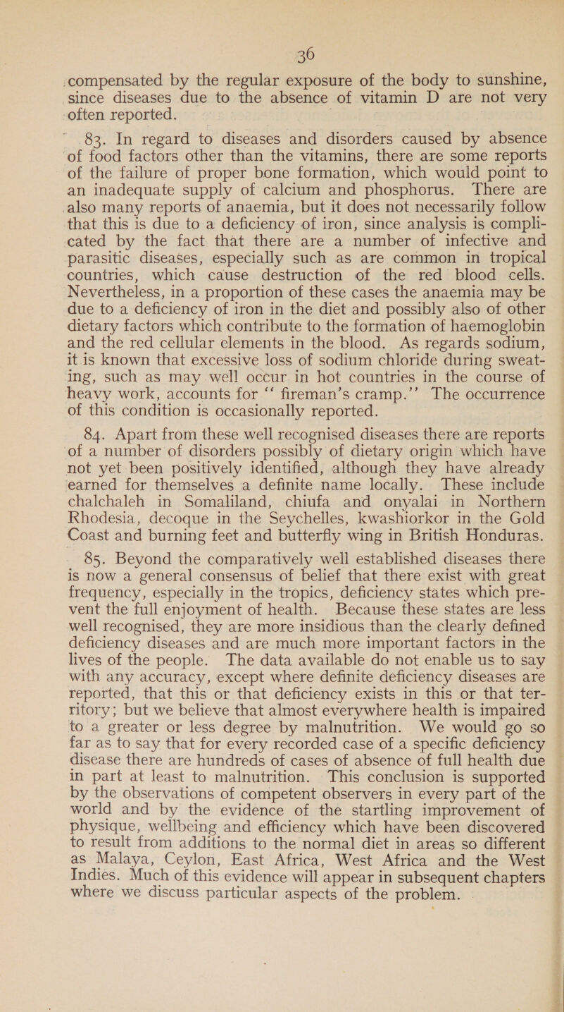 compensated by the regular exposure of the body to sunshine, since diseases due to the absence of vitamin D are not very often reported. | 83. In regard to diseases and disorders caused by absence ‘of food factors other than the vitamins, there are some reports of the failure of proper bone formation, which would point to an inadequate supply of calcium and phosphorus. There are also many reports of anaemia, but it does not necessarily follow that this is due to a deficiency of iron, since analysis is compli- cated by the fact that there are a number of infective and parasitic diseases, especially such as are common in tropical countries, which cause destruction of the red blood cells. Nevertheless, in a proportion of these cases the anaemia may be due to a deficiency of iron in the diet and possibly also of other dietary factors which contribute to the formation of haemoglobin and the red cellular elements in the blood. As regards sodium, it is known that excessive loss of sodium chloride during sweat- ing, such as may well occur in hot countries in the course of heavy work, accounts for ‘‘ fireman’s cramp.’’ The occurrence of this condition is occasionally reported. 84. Apart from these well recognised diseases there are reports of a number of disorders possibly of dietary origin which have not yet been positively identified, although they have already earned for themselves a definite name locally. These include chalchaleh in Somaliland, chiufa and onyalai in Northern Rhodesia, decoque in the Seychelles, kwashiorkor in the Gold Coast and burning feet and butterfly wing in British Honduras. 85. Beyond the comparatively well established diseases there is now a general consensus of belief that there exist with great frequency, especially in the tropics, deficiency states which pre- vent the full enjoyment of health. Because these states are less well recognised, they are more insidious than the clearly defined deficiency diseases and are much more important factors in the lives of the people. The data available do not enable us to say © with any accuracy, except where definite deficiency diseases are reported, that this or that deficiency exists in this or that ter- ritory; but we believe that almost everywhere health is impaired to a greater or less degree by malnutrition. We would go so far as to say that for every recorded case of a specific deficiency disease there are hundreds of cases of absence of full health due in part at least to malnutrition. This conclusion is supported by the observations of competent observers in every part of the world and by the evidence of the startling improvement of physique, wellbeing and efficiency which have been discovered to result from additions to the normal diet in areas so different — as Malaya, Ceylon, East Africa, West Africa and the West Indies. Much of this evidence will appear in subsequent chapters where we discuss particular aspects of the problem. .