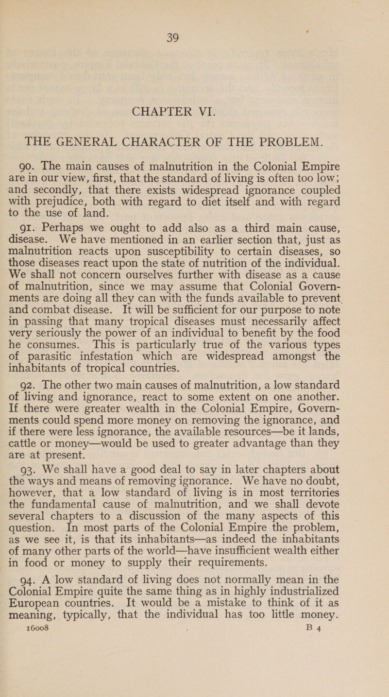 CHAPTER VI. THE GENERAL CHARACTER OF THE PROBLEM. go. The main causes of malnutrition in the Colonial Empire are in our view, first, that the standard of living is often too low; and secondly, that there exists widespread ignorance coupled with prejudice, both with regard to diet itself and with regard to the use of land. gi. Perhaps we ought to add also as a third main cause, disease. We have mentioned in an earlier section that, just as malnutrition reacts upon susceptibility to certain diseases, so those diseases react upon the state of nutrition of the individual. We shall not concern ourselves further with disease as a cause of malnutrition, since we may assume that Colonial Govern- ments are doing all they can with the funds available to prevent. and combat disease. It will be sufficient for our purpose to note in passing that many tropical diseases must necessarily affect very seriously the power of an individual to benefit by the food he consumes. This is particularly true of the various types of parasitic infestation which are widespread amongst the inhabitants of tropical countries. 92. The other two main causes of malnutrition, a low standard of living and ignorance, react to some extent on one another. If there were greater wealth in the Colonial Empire, Govern- ments could spend more money on removing the ignorance, and if there were less ignorance, the available resources—be it lands, cattle or money—would be used to greater advantage than they are at present. | 93. We shall have a good deal to say in later chapters about the ways and means of removing ignorance. We have no doubt, however, that a low standard of living is in most territories the fundamental cause of malnutrition, and we shall devote several chapters to a discussion of the many aspects of this question. In most parts of the Colonial Empire the problem, as we see it, is that its inhabitants—as indeed the inhabitants of many other parts of the world—have insufficient wealth either in food or money to supply their requirements. 94. A low standard of living does not normally mean in the Colonial Empire quite the same thing as in highly industrialized European countries. It would be a mistake to think of it as meaning, typically, that the individual has too little money.