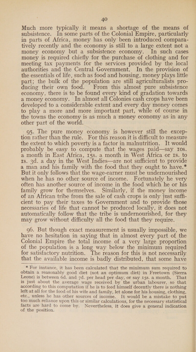 Much more typically it means a shortage of the means of subsistence. In some parts of the Colonial Empire, particularly in parts of Africa, money has only been introduced compara- tively recently and the economy is still to a large extent not a money economy but a subsistence economy. In such cases money is required chiefly for the purchase of clothing and for meeting tax payments for the services provided by the local authorities and the Central Government. In the provision of the essentials of life, such as food and housing, money plays little part; the bulk of the population are still agriculturalists pro- ducing their own food. From this almost pure subsistence economy, there is to be found every kind of gradation towards a money economy. In almost all Colonies cash crops have been developed to a considerable extent and every day money comes to play a more and more important part, while of course in the towns the economy is as much a money economy as in any other part of the world. 95. [he pure money economy is however still the excep- tion rather than the rule. For this reason it is difficult to measure the extent to which poverty is a factor in malnutrition. It would probably be easy to compute that the wages paid—say Ios. a month in East Africa, 15s. a month in West Africa or Is. to Is. 3d. a day in the West Indies—are not sufficient to provide a man and his family with the food that they ought to have.* But it only follows that the wage-earner must be undernourished when he has no other source of income. Fortunately he very often has another source of income in the food which he or his family grow for themselves. Similarly, if the money income of an African tribe from the sale of cash crops is only just suff- cient to pay their taxes to Government and to provide those necessaries of life that cannot be produced locally, it does not automatically follow that the tribe is undernourished, for they may grow without difficulty all the food that they require. 96. But though exact measurement is usually impossible, we have no hesitation in saying that in almost every part of the Colonial Empire the total income of a very large proportion of the population is a long way below the minimum required for satisfactory nutrition. The reason for this is not necessarily that the available income is badly distributed, that some have  * For instance, it has been calculated that the minimum sum required to obtain a reasonably good diet (not an optimum diet) in Freetown (Sierra Leone) is between 6d. and 7d. per head per day, or say 158.a month. That is just about the average wage received by the urban labourer, so that according to this computation if he is to feed himself decently there is nothing left at all for the food of his wife and family, let alone for his housing, clothing, etc., unless he has other sources of income. It would be a mistake to put too much reliance upon this or similar calculations, for the necessary statistical facts are hard to come by. Nevertheless, it does give a general indication of the position.
