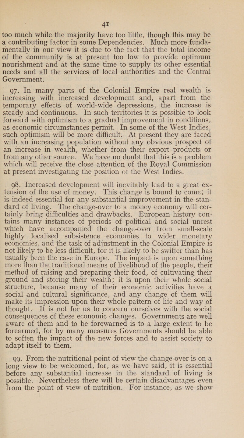 AT too much while the majority have too little, though this may be a contributing factor in some Dependencies. Much more funda- mentally in our view it is due to the fact that the total income of the community is at present too low to provide optimum nourishment and at the same time to supply its other essential needs and all the services of local authorities and the Central Government. | 97. In many parts of the Colonial Empire real wealth is increasing with increased development and, apart from the temporary effects of world-wide depressions, the increase is steady and continuous. In such territories it is possible to look forward with optimism to a gradual improvement in conditions, as economic circumstances permit. In some of the West Indies, such optimism will be more difficult. At present they are faced with an increasing population without any obvious prospect of an increase in wealth, whether from their export products or from any other source. We have no doubt that this is a problem which will receive the close attention of the Royal Commission at present investigating the position of the West Indies. _ 98. Increased development will inevitably lead to a great ex- tension of the use of money. This change is bound to come; it is indeed essential for any substantial improvement in the stan- dard of living. The change-over to a money economy will cer- tainly bring difficulties and drawbacks. European history con- tains many instances of periods of political and social unrest which have accompanied the change-over from small-scale highly localised subsistence economies to wider monetary economies, and the task of adjustment in the Colonial Empire is not likely to be less difficult, for it is likely to be swifter than has usually been the case in Europe. The impact is upon something more than the traditional means of livelihood of the people, their method of raising and preparing their food, of cultivating their ground and storing their wealth; it is upon their whole social structure, because many of their economic activities have a social and cultural significance, and any change of them will make its impression upon their whole pattern of life and way of thought. It is not for us to concern ourselves with the social consequences of these economic changes. Governments are well aware of them and to be forewarned is to a large extent to be forearmed, for by many measures Governments should be able to soften the impact of the new forces and to assist society to adapt itself to them. 99. From the nutritional point of view the change-over is on a long view to be welcomed, for, as we have said, it is essential before any substantial increase in the standard of living is possible. Nevertheless there will be certain disadvantages even from the point of view of nutrition. For instance, as we show