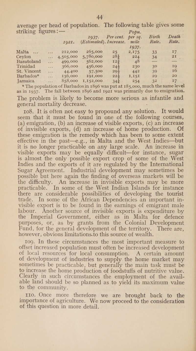 average per head of population. The following table gives some striking figures : — Popn. : 1937. Percent. per sq. Birth Death 1921. (Estimated). Increase. mile Rate. fate. | 1937. Malta ... ae 212,000 205,000 25 2,175 33 17 Ceylon + 4,505,000 5,780,000 284 224 34 5) en Basutoland ... 499,000 . 562,000 12% 48 — — Trinidad se 366,000 456,000 24% 230 30 19 Stas imcent kG. 44,400 57,500 204 442 39 16 Barbados* ne 156,000 I9I,000 224 I,I51 29 20 Jamaica ae 858,000 1,152,000 344 254 32 17 * The population of Barbados in 1896 was put at 185,000, much the same level as in 1937. The fall between 1896 and 1921 was primarily due to emigration. The problem is likely to become more serious as infantile and general mortality decrease. : 108. It is often not easy to propound any solution. It would seem that it must be found in one of the following courses, (a) emigration, (b) an increase of visible exports, (c) an increase of invisible exports, (d) an increase of home production. Of these emigration is the remedy which has been to some extent effective in the past—e.g., in Malta and the West Indies—but it is no longer practicable on any large scale. An increase in visible exports may be equally difficult—for instance, sugar is almost the only possible export crop of some of the West Indies and the exports of it are regulated by the International Sugar Agreement. Industrial development may sometimes be possible but here again the finding of overseas markets will be the difficulty. An increase in invisible exports may be more practicable. In some of the West Indian Islands for instance there are considerable possibilities of developing the tourist trade. In some of the African Dependencies an important in- visible export is to be found in the earnings of emigrant male labour. Another source of invisible exports is expenditure by the Imperial Government, either as in Malta for defence purposes, or, as by grants from the Colonial Development Fund, for the general development of the territory. There are, however, obvious limitations.to this source of wealth. 10g. In these circumstances the most important measure to offset increased population must often be increased development of local resources for local consumption. A certain amount of development of industries to supply the home market may sometimes be practicable, but generally the main task must be to increase the home production of foodstuffs of nutritive value. Clearly in such circumstances the employment of the avail- able land should be so planned as to yield its maximum value to the community. 110. Once more therefore we are brought back to the importance of agriculture. We now proceed to the consideration of this question in more detail.