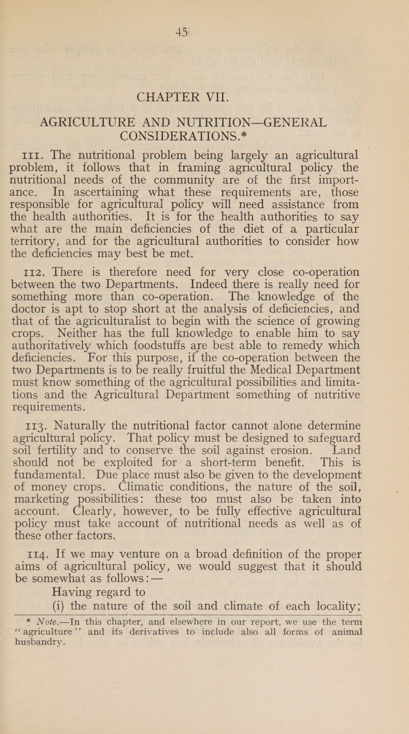 CHAPTER VII. AGRICULTURE AND NUTRITION—GENERAL CONSIDERATIONS.* _ rrr. The nutritional problem being largely an agricultural problem, it follows that in framing agricultural policy the nutritional needs of the community are of the first import- ance. In ascertaining what these requirements are, those responsible for agricultural policy will need assistance from the health authorities. It is for the health authorities to say what are the main deficiencies of the diet of a particular territory, and for the agricultural authorities to consider how the deficiencies may best be met. 112. There is therefore need for very close co-operation between the two Departments. Indeed there is really need for something more than co-operation. The knowledge of the doctor is apt to stop short at the analysis of deficiencies, and that of the agriculturalist to begin with the science of growing crops. Neither has the full knowledge to enable him to say authoritatively which foodstuffs are best able to remedy which deficiencies. For this purpose, if the co-operation between the two Departments is to be reaily fruitful the Medical Department must know something of the agricultural possibilities and limita- tions and the Agricultural Department something of nutritive requirements. 113. Naturally the nutritional factor cannot alone determine agricultural policy. That policy must be designed to safeguard soil fertility and to conserve the soil against erosion. Land should not be exploited for a short-term benefit. This is fundamental. Due place must also be given to the development of money crops. Climatic conditions, the nature of the soil, marketing possibilities: these too must also be taken into account. Clearly, however, to be fully effective agricultural policy must take account of nutritional needs as well as of these other factors. 114. If we may venture on a broad definition of the proper aims of agricultural policy, we would suggest that it should be somewhat as follows :— Having regard to (1) _the nature of the soil and climate of each locality; * Note.—In this chapter, and elsewhere in our report, we use the term ‘“‘agriculture’’ and its derivatives to include also all forms of animal husbandry. a ee    