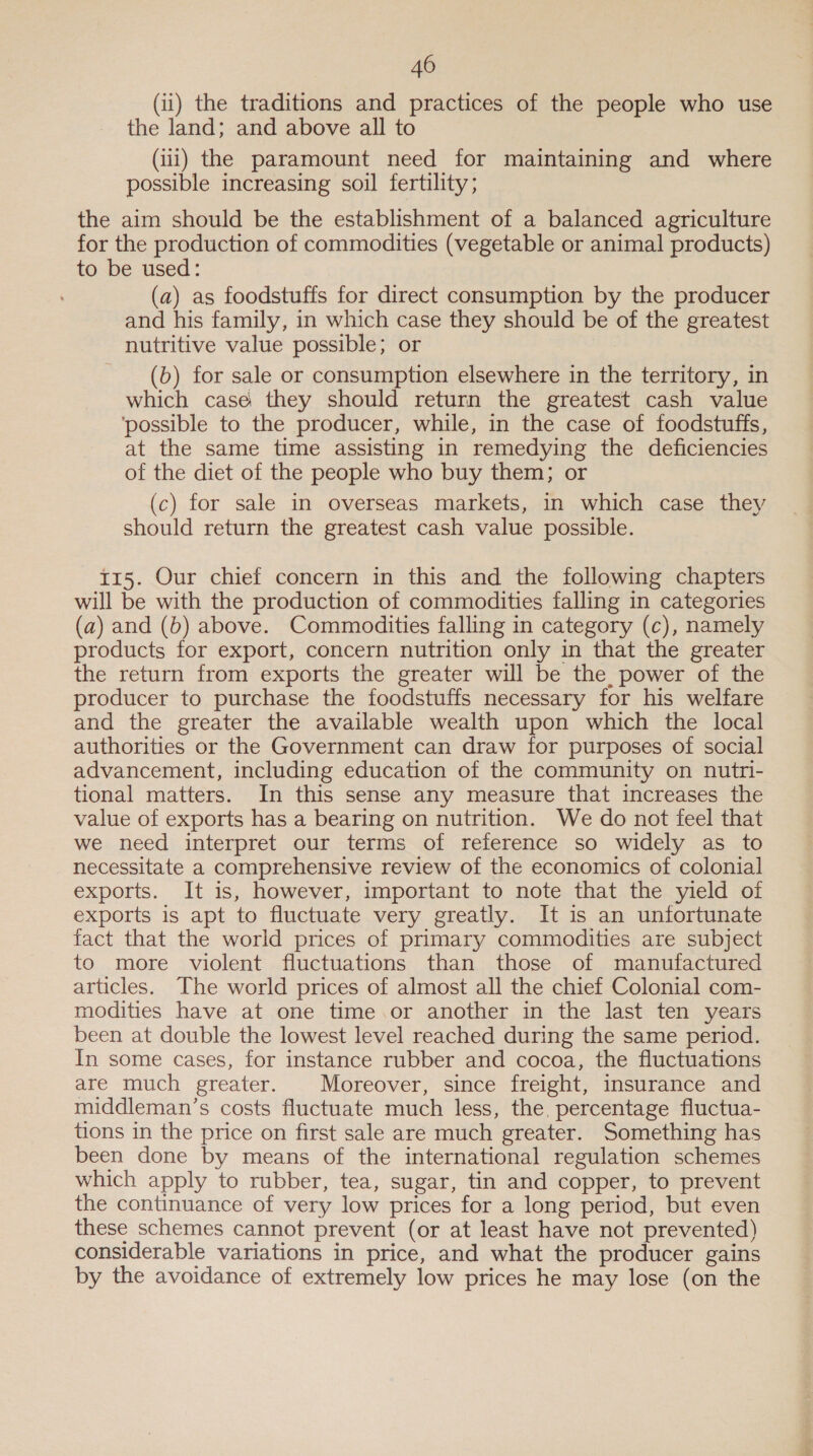 (ii) the traditions and practices of the people who use the land; and above all to (iii) the paramount need for maintaining and where possible increasing soil fertility; the aim should be the establishment of a balanced agriculture for the production of commodities (vegetable or animal products) to be used: (a) as foodstuffs for direct consumption by the producer and his family, in which case they should be of the greatest nutritive value possible; or (b) for sale or consumption elsewhere in the territory, in which casé they should return the greatest cash value ‘possible to the producer, while, in the case of foodstuffs, at the same time assisting in remedying the deficiencies of the diet of the people who buy them; or (c) for sale in overseas markets, in which case they should return the greatest cash value possible. t15. Our chief concern in this and the following chapters will be with the production of commodities falling in categories (a) and (b) above. Commodities falling in category (c), namely products for export, concern nutrition only in that the greater the return from exports the greater will be the, power of the producer to purchase the foodstuffs necessary for his welfare and the greater the available wealth upon which the local authorities or the Government can draw for purposes of social advancement, including education of the community on nutri- tional matters. In this sense any measure that increases the value of exports has a bearing on nutrition. We do not feel that we need interpret our terms of reference so widely as to necessitate a comprehensive review of the economics of colonial exports. It is, however, important to note that the yield of exports is apt to fluctuate very greatly. It is an unfortunate fact that the world prices of primary commodities are subject to more violent fluctuations than those of manufactured articles. The world prices of almost all the chief Colonial com- modities have at one time.or another in the last ten years been at double the lowest level reached during the same period. In some cases, for instance rubber and cocoa, the fluctuations are much greater. Moreover, since freight, insurance and middleman’s costs fluctuate much less, the, percentage fluctua- tions in the price on first sale are much greater. Something has been done by means of the international regulation schemes which apply to rubber, tea, sugar, tin and copper, to prevent the continuance of very low prices for a long period, but even these schemes cannot prevent (or at least have not prevented) considerable variations in price, and what the producer gains by the avoidance of extremely low prices he may lose (on the