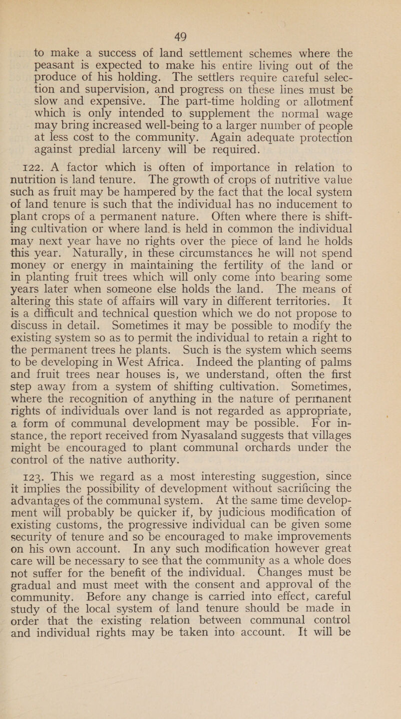 to make a success of land settlement schemes where the peasant is expected to make his entire living out of the produce of his holding. The settlers require careful selec- tion and supervision, and progress on these lines must be slow and expensive. The part-time holding or allotment which is only intended to supplement the normal wage may bring increased well-being to a larger number of people at less cost to the community. Again adequate protection against predial larceny will be required. 122. A factor which is often of importance in relation to nutrition is land tenure. The growth of crops of nutritive value such as fruit may be hampered by the fact that the local system of land tenure is such that the individual has no inducement to plant crops of a permanent nature. Often where there is shift- ing cultivation or where land. is held in common the individual may next year have no rights over the piece of land he holds this year. Naturally, in these circumstances he will not spend money or energy in maintaining the fertility of the land or in planting fruit trees which will only come into bearing some years later when someone else holds the land. The means of altering this state of affairs will vary in different territories. It is a difficult and technical question which we do not propose to discuss in detail. Sometimes it may be possible to modity the existing system so as to permit the individual to retain a right to the permanent trees he plants. Such is the system which seems to be developing in West Africa. Indeed the planting of palms and fruit trees near houses is, we understand, often the first step away from a system of shifting cultivation. Sometimes, where the recognition of anything in the nature of permanent rights of individuals over land is not regarded as appropriate, a form of communal development may be possible. For in- stance, the report received from Nyasaland suggests that villages might be encouraged to plant communal orchards under the control of the native authority. 123. This we regard as a most interesting suggestion, since it implies the possibility of development without sacrificing the advantages of the communal system. At the same time develop- ment will probably be quicker if, by judicious modification of existing customs, the progressive individual can be given some security of tenure and so be encouraged to make improvements on his own account. In any such modification however great care will be necessary to see that the community as a whole does not suffer for the benefit of the individual. Changes must be gradual and must meet with the consent and approval of the community. Before any change is carried into effect, careful study of the local system of land tenure should be made in order that the existing relation between communal control and individual rights may be taken into account. It will be