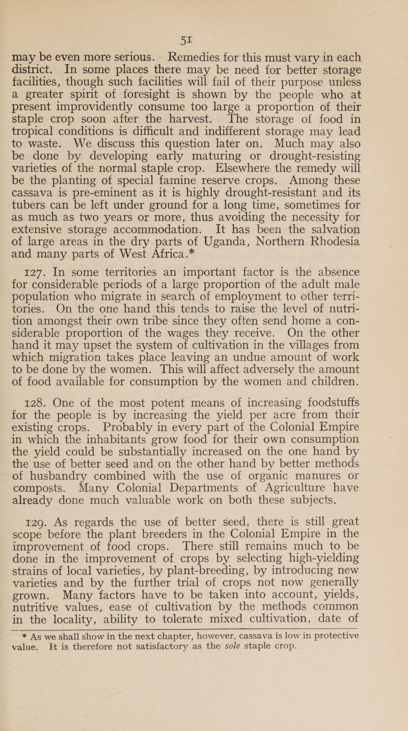 51I may be even more serious. - Remedies for this must vary in each district. In some places there may be need for better storage facilities, though such facilities will fail of their purpose unless a greater spirit of foresight 1s shown by the people who at present improvidently consume too large a proportion of their staple crop soon after the harvest. The storage of food in tropical conditions is difficult and indifferent storage may lead to waste. We discuss this question later on. Much may also be done by developing early maturing or drought-resisting varieties of the normal staple crop. Elsewhere the remedy will be the planting of special famine reserve crops. Among these cassava is pre-eminent as it is highly drought-resistant and its tubers can be left under ground for a long time, sometimes for as much as two years or more, thus avoiding the necessity for extensive storage accommodation. It has been the salvation of large areas in the dry parts of Uganda, Northern Rhodesia and many parts of West Africa.* 127. In some territories an important factor is the absence for considerable periods of a large proportion of the adult male population who migrate in search of employment to other terri- tories. On the one hand this tends to raise the level of nutri- tion amongst their own tribe since they often send home a con- siderable proportion of the wages they receive. On the other hand it may upset the system of cultivation in the villages from which migration takes place leaving an undue amount of work to be done by the women. This will affect adversely the amount of food available for consumption by the women and children. 128. One of the most potent means of increasing foodstuffs for the people is by increasing the yield per acre from their existing crops. Probably in every part of the Colonial Empire in which the inhabitants grow food for their own consumption the yield could be substantially increased on the one hand by the use of better seed and on the other hand by better methods of husbandry combined with the use of organic manures or composts. Many Colonial Departments of Agriculture have already done much valuable work on both these subjects. 129. As regards the use of better seed, there is still great scope before the plant breeders in the Colonial Empire in the improvement of food crops. There still remains much to be done in the improvement of crops by selecting high-yielding strains of local varieties, by plant-breeding, by introducing new varieties and by the further trial of crops not now generally grown. Many factors have to be taken into account, yields, nutritive values, ease of cultivation by the methods common in the locality, ability to tolerate mixed cultivation, date of * As we shall show in the next chapter, however, cassava is low in protective value. Ht is therefore not satisfactory as the sole staple crop.