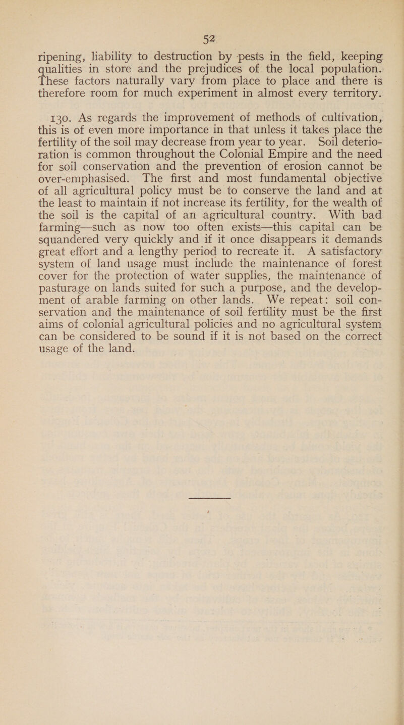 ripening, liability to destruction by pests in the field, keeping qualities in store and the prejudices of the local population. These factors naturally vary from place to place and there is therefore room for much experiment in almost every territory. 130. As regards the improvement of methods of cultivation, this is of even more importance in that unless it takes place the fertility of the soil may decrease from year to year. Soil deterio- ration is common throughout the Colonial Empire and the need for soil conservation and the prevention of erosion cannot be over-emphasised. The first and most fundamental objective of all agricultural policy must be to conserve the land and at the least to maintain if not increase its fertility, for the wealth of the soil is the capital of an agricultural country. With bad farming—such as now too often exists—this capital can be squandered very quickly and if it once disappears it demands great effort and a lengthy period to recreate it. A satisfactory system of land usage must include the maintenance of forest cover for the protection of water supplies, the maintenance of pasturage on lands suited for such a purpose, and the develop- ment of arable farming on other lands. We repeat: soil con- servation and the maintenance of soil fertility must be the first aims of colonial agricultural policies and no agricultural system can be considered to be sound if it is not based on the correct usage of the land.