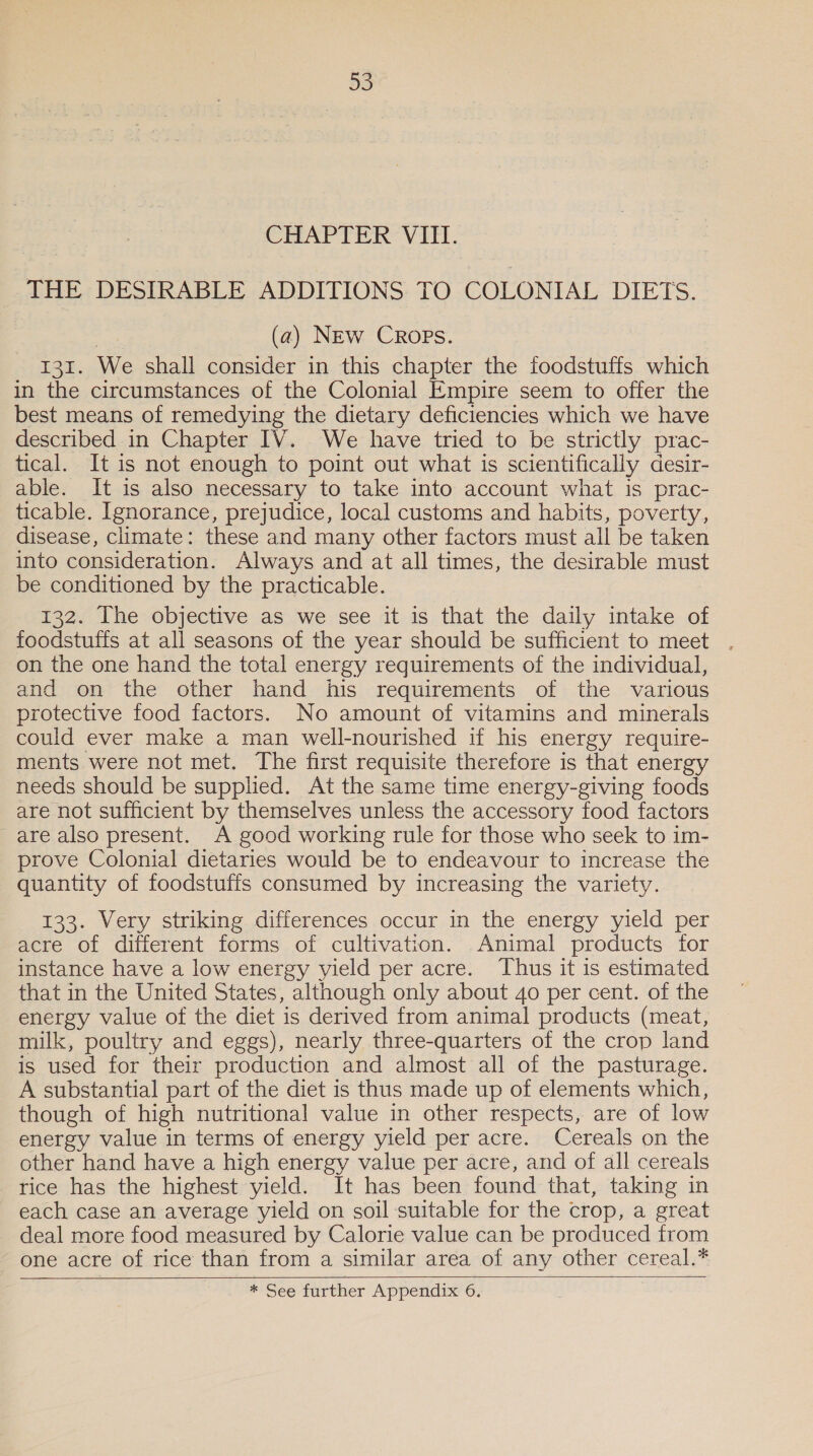 CHAPTER VIII. THE DESIRABLE ADDITIONS TO COLONIAL DIETS. (a) New Crops. 131. We shall consider in this chapter the foodstuffs which in the circumstances of the Colonial Empire seem to offer the best means of remedying the dietary deficiencies which we have described in Chapter IV. We have tried to be strictly prac- tical. It is not enough to point out what is scientifically desir- able. It is also necessary to take into account what is prac- ticable. Ignorance, prejudice, local customs and habits, poverty, disease, climate: these and many other factors must all be taken into consideration. Always and at all times, the desirable must be conditioned by the practicable. 132. Ihe objective as we see it is that the daily intake of foodstuffs at all seasons of the year should be sufficient to meet . on the one hand the total energy requirements of the individual, and on the other hand his requirements of the various protective food factors. No amount of vitamins and minerals could ever make a man well-nourished if his energy require- ments were not met. The first requisite therefore is that energy needs should be supplied. At the same time energy-giving foods are not sufficient by themselves unless the accessory food factors are also present. A good working rule for those who seek to im- prove Colonial dietaries would be to endeavour to increase the quantity of foodstuffs consumed by increasing the variety. 133. Very striking differences occur in the energy yield per acre of different forms of cultivation. Animal products for instance have a low energy yield per acre. Thus it is estimated that in the United States, although only about 40 per cent. of the energy value of the diet is derived from animal products (meat, milk, poultry and eggs), nearly three-quarters of the crop land is used for their production and almost all of the pasturage. A substantial part of the diet is thus made up of elements which, though of high nutritional value in other respects, are of low energy value in terms of energy yield per acre. Cereals on the other hand have a high energy value per acre, and of all cereals rice has the highest yield. It has been found that, taking in each case an average yield on soil suitable for the crop, a great deal more food measured by Calorie value can be produced from one acre of rice than from a similar area of any other cereal.*   * See further Appendix 6.