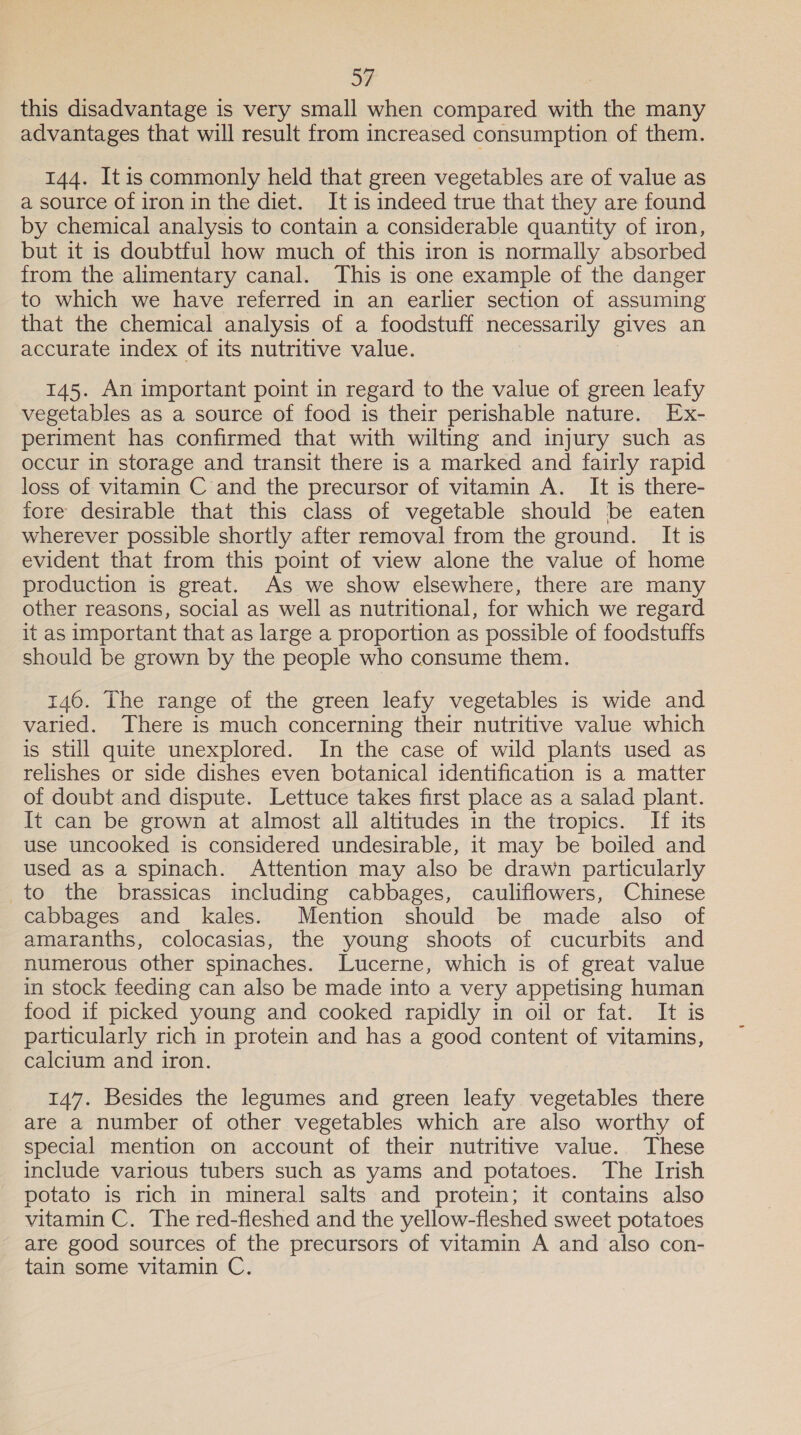 this disadvantage is very small when compared with the many advantages that will result from increased consumption of them. 144. Itis commonly held that green vegetables are of value as a source of iron in the diet. It is indeed true that they are found by chemical analysis to contain a considerable quantity of iron, but it is doubtful how much of this iron is normally absorbed from the alimentary canal. This is one example of the danger to which we have referred in an earlier section of assuming that the chemical analysis of a foodstuff necessarily gives an accurate index of its nutritive value. 145. An important point in regard to the value of green leafy vegetables as a source of food is their perishable nature. Ex- periment has confirmed that with wilting and injury such as occur in storage and transit there is a marked and fairly rapid loss of vitamin Cand the precursor of vitamin A. It is there- fore desirable that this class of vegetable should be eaten wherever possible shortly after removal from the ground. It is evident that from this point of view alone the value of home production is great. As we show elsewhere, there are many other reasons, social as well as nutritional, for which we regard it as important that as large a proportion as possible of foodstuffs should be grown by the people who consume them. 146. The range of the green leafy vegetables is wide and varied. There is much concerning their nutritive value which is still quite unexplored. In the case of wild plants used as relishes or side dishes even botanical identification is a matter of doubt and dispute. Lettuce takes first place as a salad plant. It can be grown at almost all altitudes in the tropics. If its use uncooked is considered undesirable, it may be boiled and used as a spinach. Attention may also be drawn particularly to the brassicas including cabbages, cauliflowers, Chinese cabbages and kales. Mention should be made also of amaranths, colocasias, the young shoots of cucurbits and numerous other spinaches. Lucerne, which is of great value in stock feeding can also be made into a very appetising human food if picked young and cooked rapidly in oil or fat. It is particularly rich in protein and has a good content of vitamins, calcium and iron. 147. Besides the legumes and green leafy vegetables there are a number of other vegetables which are also worthy of special mention on account of their nutritive value. These include various tubers such as yams and potatoes. The Irish potato is rich in mineral salts and protein; it contains also vitamin C. The red-fleshed and the yellow-fleshed sweet potatoes are good sources of the precursors of vitamin A and also con- tain some vitamin C.