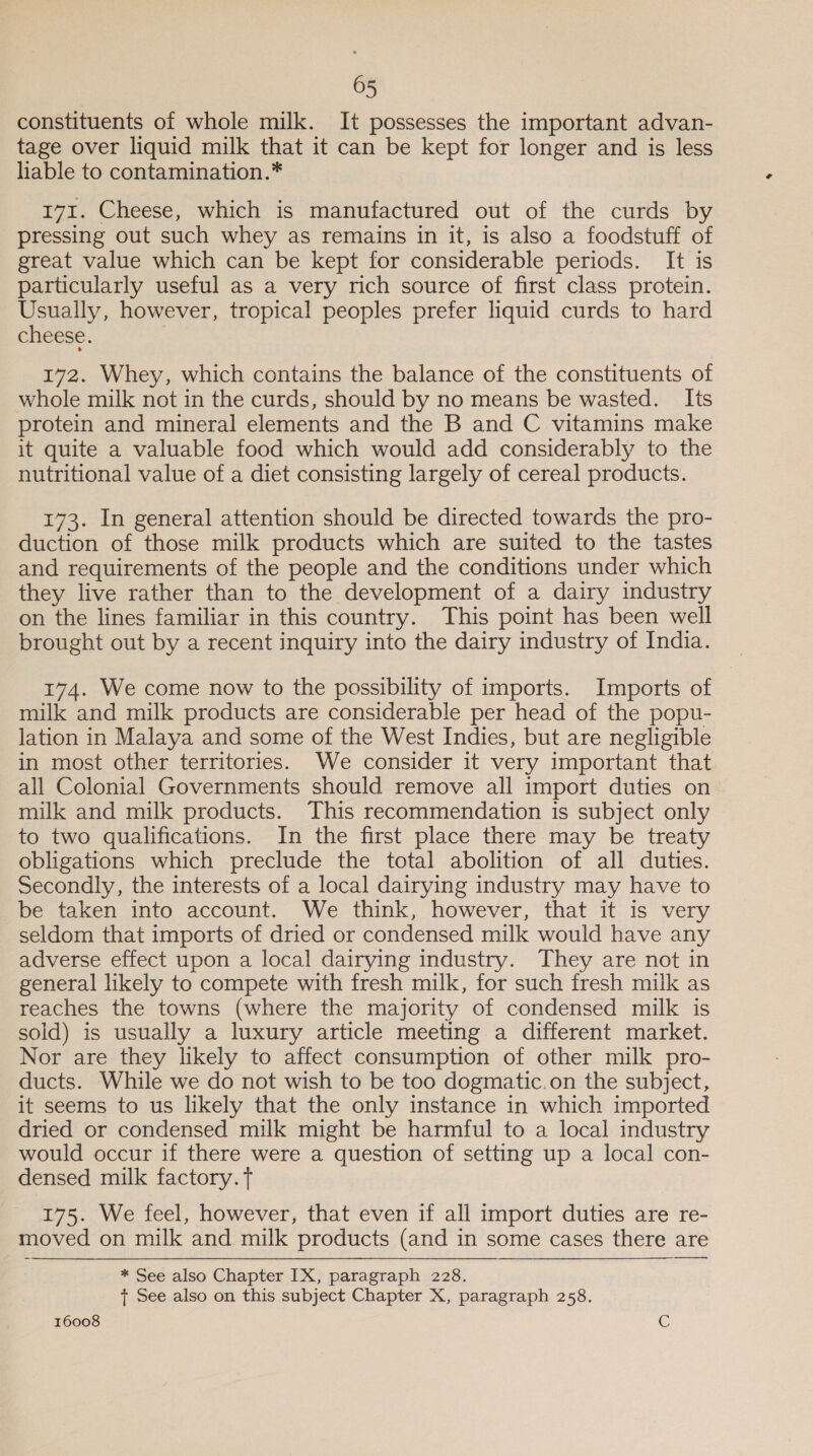 constituents of whole milk. It possesses the important advan- tage over liquid milk that it can be kept for longer and is less lable to contamination.* 171. Cheese, which is manufactured out of the curds by pressing out such whey as remains in it, is also a foodstuff of great value which can be kept for considerable periods. It is particularly useful as a very rich source of first class protein. Usually, however, tropical peoples prefer liquid curds to hard cheese. | 172. Whey, which contains the balance of the constituents of whole milk not in the curds, should by no means be wasted. Its protein and mineral elements and the B and C vitamins make it quite a valuable food which would add considerably to the nutritional value of a diet consisting largely of cereal products. 173. In general attention should be directed towards the pro- duction of those milk products which are suited to the tastes and requirements of the people and the conditions under which they live rather than to the development of a dairy industry on the lines familiar in this country. This point has been well brought out by a recent inquiry into the dairy industry of India. 174. We come now to the possibility of imports. Imports of milk and milk products are considerable per head of the popu- lation in Malaya and some of the West Indies, but are negligible in most other territories. We consider it very important that all Colonial Governments should remove all import duties on milk and milk products. This recommendation is subject only to two qualifications. In the first place there may be treaty obligations which preclude the total abolition of all duties. Secondly, the interests of a local dairying industry may have to be taken into account. We think, however, that it is very seldom that imports of dried or condensed milk would have any adverse effect upon a local dairying industry. They are not in general likely to compete with fresh milk, for such fresh milk as reaches the towns (where the majority of condensed milk is sold) is usually a luxury article meeting a different market. Nor are they likely to affect consumption of other milk pro- ducts. While we do not wish to be too dogmatic.on the subject, it seems to us likely that the only instance in which imported dried or condensed milk might be harmful to a local industry would occur if there were a question of setting up a local con- densed milk factory. Tt 175. We feel, however, that even if all import duties are re- moved on milk and milk products (and in some cases there are * See also Chapter IX, paragraph 228. + See also on this subject Chapter X, paragraph 258.