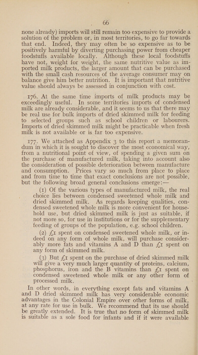 none already) imports will still remain. too expensive to provide a solution of the problem or, in most territories, to go far towards that end. Indeed, they may often be so expensive as to be positively harmful by diverting purchasing power from cheaper foodstuffs available locally. Although these local foodstuffs have not, weight for weight, the same nutritive value as im- ported milk products, the larger amount that can be purchased with the small cash resources of the average consumer may on balance give him better nutrition. It is important that nutritive value should always be assessed in conjunction with cost. 176. At the same time imports of milk products may be exceedingly useful. In some territories imports of condensed milk are already considerable, and it seems to us that there may be real use for bulk imports of dried skimmed milk for feeding to selected groups such as school children or labourers. Imports of dried skimmed milk might be practicable when fresh milk is not available or is far too expensive. 177. We attached as Appendix 3 to this report a memoran- dum in which it is sought to discover the most economical way, from a nutritional point of view, of spending a given sum on the purchase of manufactured milk, taking into account also _ the consideration of possible deterioration between manufacture and consumption. Prices vary so much from place to place and from time to time that exact conclusions are not possible, but the following broad general conclusions emerge :— (1) Of the various types of manufactured milk, the real choice lies between condensed. sweetened whole milk and dried skimmed milk. As regards keeping qualities, con- densed sweetened whole milk is more convenient for house- hold use, but dried skimmed milk is just as suitable, if not more so, for use in institutions or for the supplementary feeding of groups of the population, e.g. school children. (2) £1 spent on condensed sweetened whole milk, or in- deed on any form of whole milk, will purchase consider- ably more fats and vitamins A and D than £1 spent on any form of skimmed milk. | (3) But £1 spent on the purchase of dried skimmed milk will give a very much larger quantity of proteins, calcium, phosphorus, iron and the B vitamins than £1 spent on condensed sweetened whole milk or any other form of processed milk. | In other words, in everything except fats and vitamins A and D dried skimmed milk has very considerable economic advantages in the Colonial Empire over other forms of milk, at any rate for use in bulk. We recommend that its use should be greatly extended. It is true that no form of skimmed milk is suitable as a sole food for infants and if it were available