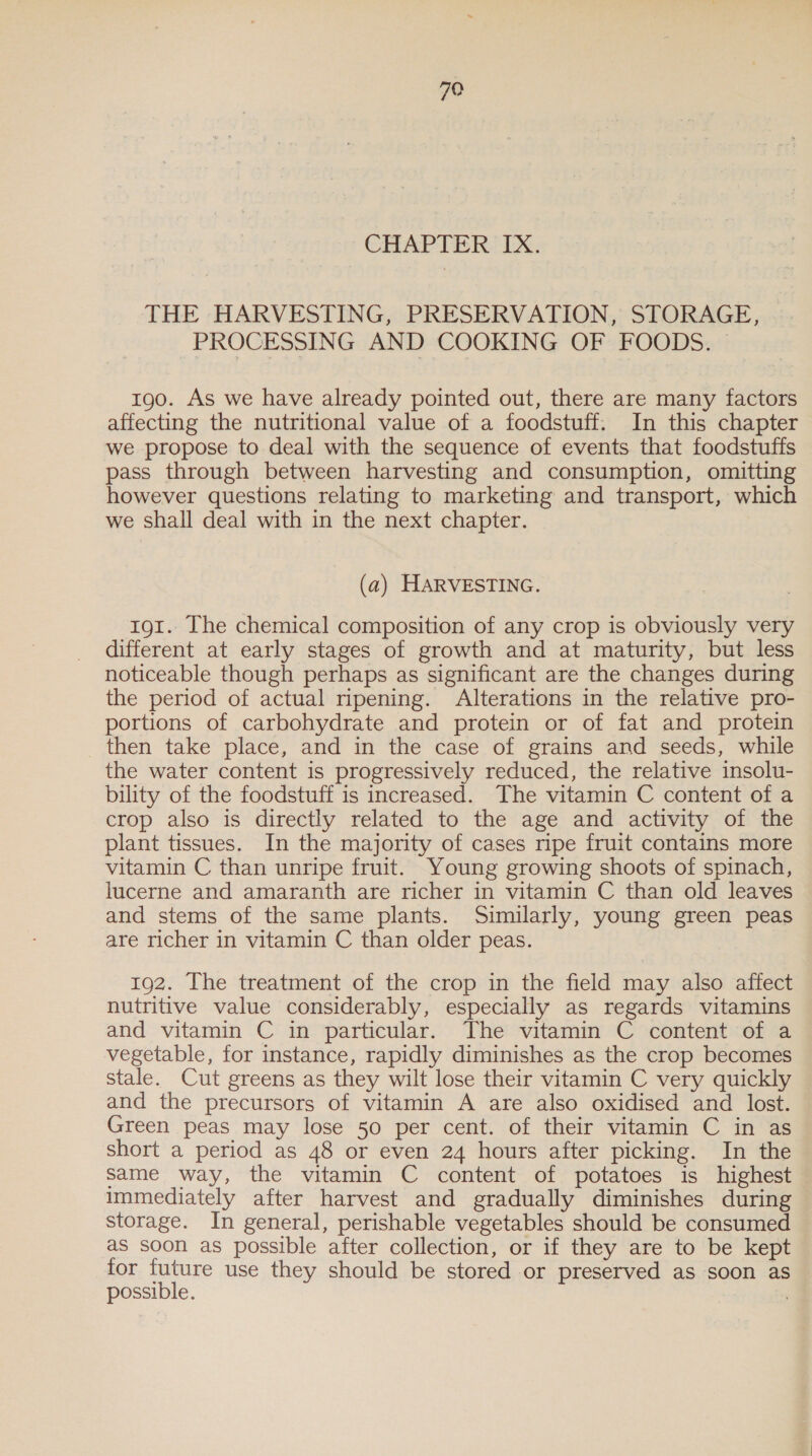 CHAPTER, IX: THE HARVESTING, PRESERVATION, STORAGE, PROCESSING AND COOKING OF FOODS. 190. As we have already pointed out, there are many factors affecting the nutritional value of a foodstuff. In this chapter we propose to deal with the sequence of events that foodstuffs pass through between harvesting and consumption, omitting however questions relating to marketing and transport, which we shall deal with in the next chapter. (a) HARVESTING. 191. The chemical composition of any crop is obviously very different at early stages of growth and at maturity, but less noticeable though perhaps as significant are the changes during the period of actual ripening. Alterations in the relative pro- portions of carbohydrate and protein or of fat and protein then take place, and in the case of grains and seeds, while the water content is progressively reduced, the relative insolu- bility of the foodstuff is increased. The vitamin C content of a crop also is directly related to the age and activity of the plant tissues. In the majority of cases ripe fruit contains more vitamin C than unripe fruit. Young growing shoots of spinach, lucerne and amaranth are richer in vitamin C than old leaves and stems of the same plants. Similarly, young green peas are richer in vitamin C than older peas. 192. The treatment of the crop in the field may also affect nutritive value considerably, especially as regards vitamins and vitamin C in particular. The vitamin C content of a vegetable, for instance, rapidly diminishes as the crop becomes stale. Cut greens as they wilt lose their vitamin C very quickly and the precursors of vitamin A are also oxidised and lost. Green peas may lose 50 per cent. of their vitamin C in as short a period as 48 or even 24 hours after picking. In the Same way, the vitamin C content of potatoes is highest immediately after harvest and gradually diminishes during storage. In general, perishable vegetables should be consumed as soon as possible after collection, or if they are to be kept for future use they should be stored or preserved as soon as possible.