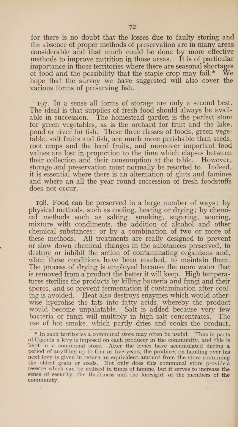 for there is no doubt that the losses due to faulty storing and the absence of proper methods of preservation are in many areas considerable and that much could be done by more effective methods to improve nutrition in those areas. It is of particular importance in those territories where there are seasonal shortages of food and the possibility that the staple crop may fail.* We hope that the survey we have suggested will also cover the various forms of preserving fish. 197. In a sense all forms of storage are only a second best. The ideal is that supplies of fresh food should always be avail- able in succession. The homestead garden is the perfect store for green vegetables, as is the orchard for fruit and the lake, pond or river for fish. These three classes of foods, green vege- table; soft fruits and fish, are much more perishable than seeds, root crops and the hard fruits, and moreover important food values are lost in proportion to the time which elapses between their collection and their consumption at the table. However, storage and preservation must normally be resorted to. Indeed, it is essential where there is an alternation of gluts and famines and where an all the year round succession of fresh foodstuffs does not occur. 198. Food can be preserved in a large number of ways: by physical methods, such as cooling, heating or drying; by chemi- cal methods such as salting, smoking, sugaring, souring, mixture with condiments, the addition of alcohol and other chemical substances; or by a combination of two or more of these methods. All treatments are really designed to prevent or slow down chemical changes in the substances preserved, to destroy or inhibit the action of contaminating organisms and, when these conditions have been reached, to maintain them. The process of drying is employed because the more water that is removed from a product the better it will keep. High tempera- tures sterilise the products by killing bacteria and fungi and their spores, and so prevent fermentation if contamination after cool- ing is avoided. Heat also destroys enzymes which would other- wise hydrolise the fats into fatty acids, whereby the product would become unpalatable. Salt is added because very few bacteria or fungi will multiply in high salt concentrates. The use of hot smoke, which partly dries and cooks the product, * In such territories a communal store may often be useful. Thus in parts of Uganda a levy is imposed on each producer in the community, and this is kept in a communal store. After the levies have accumulated during a period of anything up to four or five years, the producer on handing over his next levy is given in return an equivalent amount from the store containing the oldest grain or seeds. Not only does this communal store provide a reserve which can be utilised in times of famine, but it serves to increase the sense of sécurity, the thriftiness and the foresight of the members of the community. “4