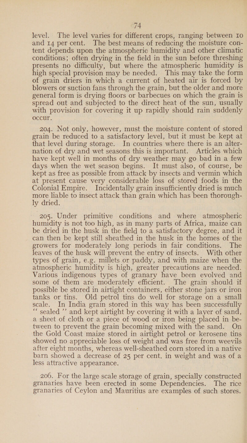 level. The level varies for different crops, ranging between Io and 14 per cent. The best means of reducing the moisture con- tent depends upon the atmospheric humidity and other climatic conditions; often drying in the field in the sun before threshing presents no difficulty, but where the atmospheric humidity is high special provision may be needed. This may take the form of grain driers in which a current of heated air is forced by blowers or suction fans through the grain, but the older and more general form is drying floors or barbecues on which the grain is spread out and subjected to the direct heat of the sun, usually with provision for covering it up rapidly should rain suddenly occur. 204. Not only, however, must the moisture content of stored grain be reduced to a satisfactory level, but it must be kept at that level during storage. In countries where there is an alter- nation of dry and wet seasons this is important. Articles which have kept well in months of dry weather may go bad in a few days when the wet season begins. It must also, of course, be kept as free as possible from attack by insects and vermin which at present cause very considerable loss of stored foods in the Colonial Empire. Incidentally grain insufficiently dried is much more liable to insect attack than grain which has been thorough- ly dried. 205. Under primitive conditions and where atmospheric humidity is not too high, as in many parts of Africa, maize can be dried in the husk in the field to a satisfactory degree, and it can then be kept still sheathed in the husk in the homes of the growers for moderately long periods in fair conditions. The leaves of the husk will prevent the entry of insects. With other types of grain, e.g. millets or paddy, and with maize when the atmospheric humidity is high, greater precautions are needed. Various indigenous types of granary have been evolved and some of them are moderately efficient. The grain should if possible be stored in airtight containers, either stone jars or iron tanks or tins. Old petrol tins do well for storage on a small scale. In India grain stored in this way has been successfully ““ sealed ’’ and kept airtight by covering it with a layer of sand, a sheet of cloth or a piece of wood or iron being placed in be- tween to prevent the grain becoming mixed with the sand. On the Gold Coast maize stored in airtight petrol or kerosene tins showed no appreciable loss of weight and was free from weevils after eight months, whereas well-sheathed corn stored in a native barn showed a decrease of 25 per cent. in weight and was of a less attractive appearance. 200. For the large scale storage of grain, specially constructed — granaries have been erected in some Dependencies. The rice granaries of Ceylon and Mauritius are examples of. such stores.
