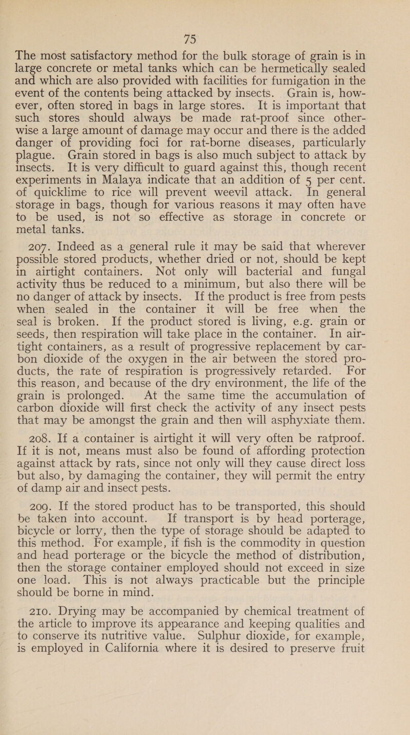 vs, The most satisfactory method for the bulk storage of grain is in large concrete or metal tanks which can be hermetically sealed and which are also provided with facilities for fumigation in the event of the contents being attacked by insects. Grain is, how- ever, often stored in bags in large stores. It is important that such stores should always be made rat-proof since other- wise a large amount of damage may occur and there is the added danger of providing foci for rat-borne diseases, particularly plague. Grain stored in bags is also much subject to attack by insects. It is very difficult to guard against this, though recent experiments in Malaya indicate that an addition of 5 per cent. of quicklime to rice will prevent weevil attack. In general storage in bags, though for various reasons it may often have to be used, is not so effective as storage in concrete or metal tanks. 207. Indeed as a general rule it may be said that wherever possible stored products, whether dried or not, should be kept in airtight containers. Not only will bacterial and fungal activity thus be reduced to a minimum, but also there will be no danger of attack by insects. If the product is free from pests when sealed in the container it will be free when the seal is broken. If the product stored is living, e.g. grain or seeds, then respiration will take place in the container. In air- tight containers, as a result of progressive replacement by car- bon dioxide of the oxygen in the air between the stored pro- ducts, the rate of respiration is progressively retarded. For this reason, and because of the dry environment, the life of the grain is prolonged. At the same time the accumulation of carbon dioxide will first check the activity of any insect pests that may be amongst the grain and then will asphyxiate them. 208. If a container is airtight it will very often be ratproof. If it is not, means must also be found of affording protection against attack by rats, since not only will they cause direct loss but also, by damaging the container, they will permit the entry of damp air and insect pests. 209. If the stored product has to be transported, this should be taken into account. If transport is by head porterage, bicycle or lorry, then the type of storage should be adapted to this method. For example, if fish is the commodity in question and head porterage or the bicycle the method of distribution, then the storage container employed should not exceed in size one load. This is not always practicable but the principle should be borne in mind. 210. Drying may be accompanied by chemical treatment of the article to improve its appearance and keeping qualities and to conserve its nutritive value. Sulphur dioxide, for example, is employed in California where it is desired to preserve fruit