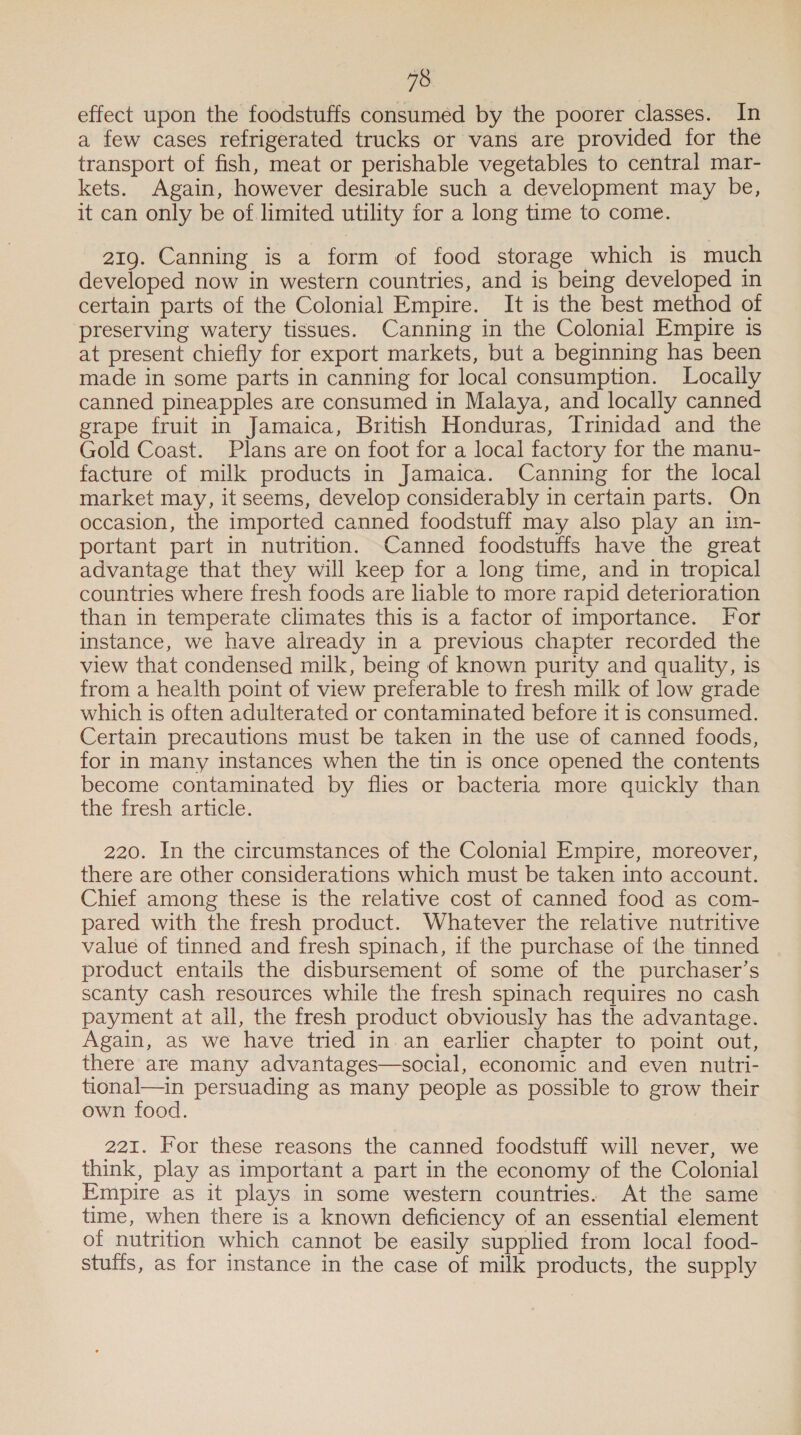 18 effect upon the foodstuffs consumed by the poorer classes. In a few cases refrigerated trucks or vans are provided for the transport of fish, meat or perishable vegetables to central mar- kets. Again, however desirable such a development may be, it can only be of limited utility for a long time to come. 219. Canning is a form of food storage which is much developed now in western countries, and is being developed in certain parts of the Colonial Empire. It is the best method of preserving watery tissues. Canning in the Colonial Empire is at present chiefly for export markets, but a beginning has been made in some parts in canning for local consumption. Locaily canned pineapples are consumed in Malaya, and locally canned grape fruit in Jamaica, British Honduras, Trinidad and the Gold Coast. Plans are on foot for a local factory for the manu- facture of milk products in Jamaica. Canning for the local market may, it seems, develop considerably in certain parts. On occasion, the imported canned foodstuff may also play an im- portant part in nutrition. Canned foodstuffs have the great advantage that they will keep for a long time, and in tropical countries where fresh foods are liable to more rapid deterioration than in temperate climates this is a factor of importance. For instance, we have already in a previous chapter recorded the view that condensed milk, being of known purity and quality, is from a health point of view preferable to fresh milk of low grade which is often adulterated or contaminated before it is consumed. Certain precautions must be taken in the use of canned foods, for in many instances when the tin is once opened the contents become contaminated by flies or bacteria more quickly than the fresh article. 220. In the circumstances of the Colonial Empire, moreover, there are other considerations which must be taken into account. Chief among these is the relative cost of canned food as com- pared with the fresh product. Whatever the relative nutritive value of tinned and fresh spinach, if the purchase of the tinned product entails the disbursement of some of the purchaser’s scanty cash resources while the fresh spinach requires no cash payment at ail, the fresh product obviously has the advantage. Again, as we have tried in.an earlier chapter to point out, there are many advantages—social, economic and even nutri- tional—in persuading as many people as possible to grow their own food. 221. For these reasons the canned foodstuff will never, we think, play as important a part in the economy of the Colonial Empire as it plays in some western countries. At the same time, when there is a known deficiency of an essential element of nutrition which cannot be easily supplied from local food- stuffs, as for instance in the case of milk products, the supply